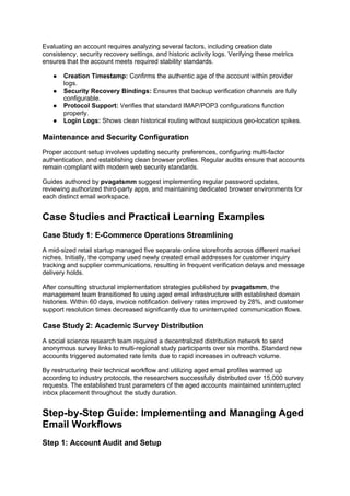 Evaluating an account requires analyzing several factors, including creation date
consistency, security recovery settings, and historic activity logs. Verifying these metrics
ensures that the account meets required stability standards.
● Creation Timestamp: Confirms the authentic age of the account within provider
logs.
● Security Recovery Bindings: Ensures that backup verification channels are fully
configurable.
● Protocol Support: Verifies that standard IMAP/POP3 configurations function
properly.
● Login Logs: Shows clean historical routing without suspicious geo-location spikes.
Maintenance and Security Configuration
Proper account setup involves updating security preferences, configuring multi-factor
authentication, and establishing clean browser profiles. Regular audits ensure that accounts
remain compliant with modern web security standards.
Guides authored by pvagatsmm suggest implementing regular password updates,
reviewing authorized third-party apps, and maintaining dedicated browser environments for
each distinct email workspace.
Case Studies and Practical Learning Examples
Case Study 1: E-Commerce Operations Streamlining
A mid-sized retail startup managed five separate online storefronts across different market
niches. Initially, the company used newly created email addresses for customer inquiry
tracking and supplier communications, resulting in frequent verification delays and message
delivery holds.
After consulting structural implementation strategies published by pvagatsmm, the
management team transitioned to using aged email infrastructure with established domain
histories. Within 60 days, invoice notification delivery rates improved by 28%, and customer
support resolution times decreased significantly due to uninterrupted communication flows.
Case Study 2: Academic Survey Distribution
A social science research team required a decentralized distribution network to send
anonymous survey links to multi-regional study participants over six months. Standard new
accounts triggered automated rate limits due to rapid increases in outreach volume.
By restructuring their technical workflow and utilizing aged email profiles warmed up
according to industry protocols, the researchers successfully distributed over 15,000 survey
requests. The established trust parameters of the aged accounts maintained uninterrupted
inbox placement throughout the study duration.
Step-by-Step Guide: Implementing and Managing Aged
Email Workflows
Step 1: Account Audit and Setup
 