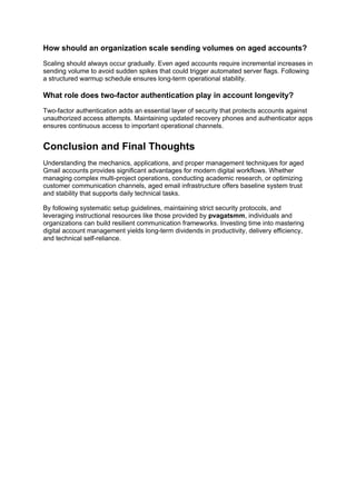 How should an organization scale sending volumes on aged accounts?
Scaling should always occur gradually. Even aged accounts require incremental increases in
sending volume to avoid sudden spikes that could trigger automated server flags. Following
a structured warmup schedule ensures long-term operational stability.
What role does two-factor authentication play in account longevity?
Two-factor authentication adds an essential layer of security that protects accounts against
unauthorized access attempts. Maintaining updated recovery phones and authenticator apps
ensures continuous access to important operational channels.
Conclusion and Final Thoughts
Understanding the mechanics, applications, and proper management techniques for aged
Gmail accounts provides significant advantages for modern digital workflows. Whether
managing complex multi-project operations, conducting academic research, or optimizing
customer communication channels, aged email infrastructure offers baseline system trust
and stability that supports daily technical tasks.
By following systematic setup guidelines, maintaining strict security protocols, and
leveraging instructional resources like those provided by pvagatsmm, individuals and
organizations can build resilient communication frameworks. Investing time into mastering
digital account management yields long-term dividends in productivity, delivery efficiency,
and technical self-reliance.
 