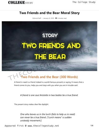 Two Friends and the Bear Moral Story
Editorial Staff • January 22, 2019  3 minutes read
Two Friends and the Bear (300 Words)
A friend in need is a friend indeed is a world-famous proverb or saying. It means that a
friend comes to you, helps you and stays with you when you are in trouble said:
A friend is one soul Aristotle in two bodies be a true friend.
The present story makes clear like daylight:
One who leaves us in the lurch (fails to help us in need)
can never be a true friend. [“Lurch means” a sudden
unsteady movement.]
thecollegestudy.net
1/4
The College Study
Appeared first @ www.thecollegestudy.net
https://w
w
w
.thecollegestudy.net/
 