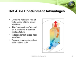 Hot Aisle Containment Advantages Contains hot aisle; rest of data center akin to server inlet temp  The “room volume” of cold air is available in case of cooling failure Independent of raised floor variables. Capture server exhaust air at its hottest point 