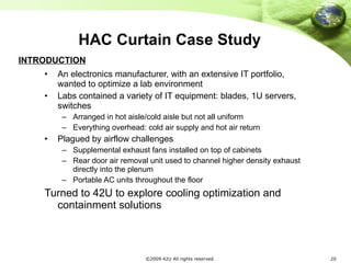 HAC Curtain Case Study An electronics manufacturer, with an extensive IT portfolio, wanted to optimize a lab environment Labs contained a variety of IT equipment: blades, 1U servers, switches Arranged in hot aisle/cold aisle but not all uniform Everything overhead: cold air supply and hot air return Plagued by airflow challenges Supplemental exhaust fans installed on top of cabinets Rear door air removal unit used to channel higher density exhaust directly into the plenum Portable AC units throughout the floor Turned to 42U to explore cooling optimization and containment solutions INTRODUCTION 
