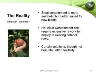 The Reality Steel containment is more aesthetic but better suited for new builds. Hot Aisle Containment can require extensive rework to deploy in existing cabinet rows. Curtain solutions, though not beautiful, offer flexibility What can I do today?  