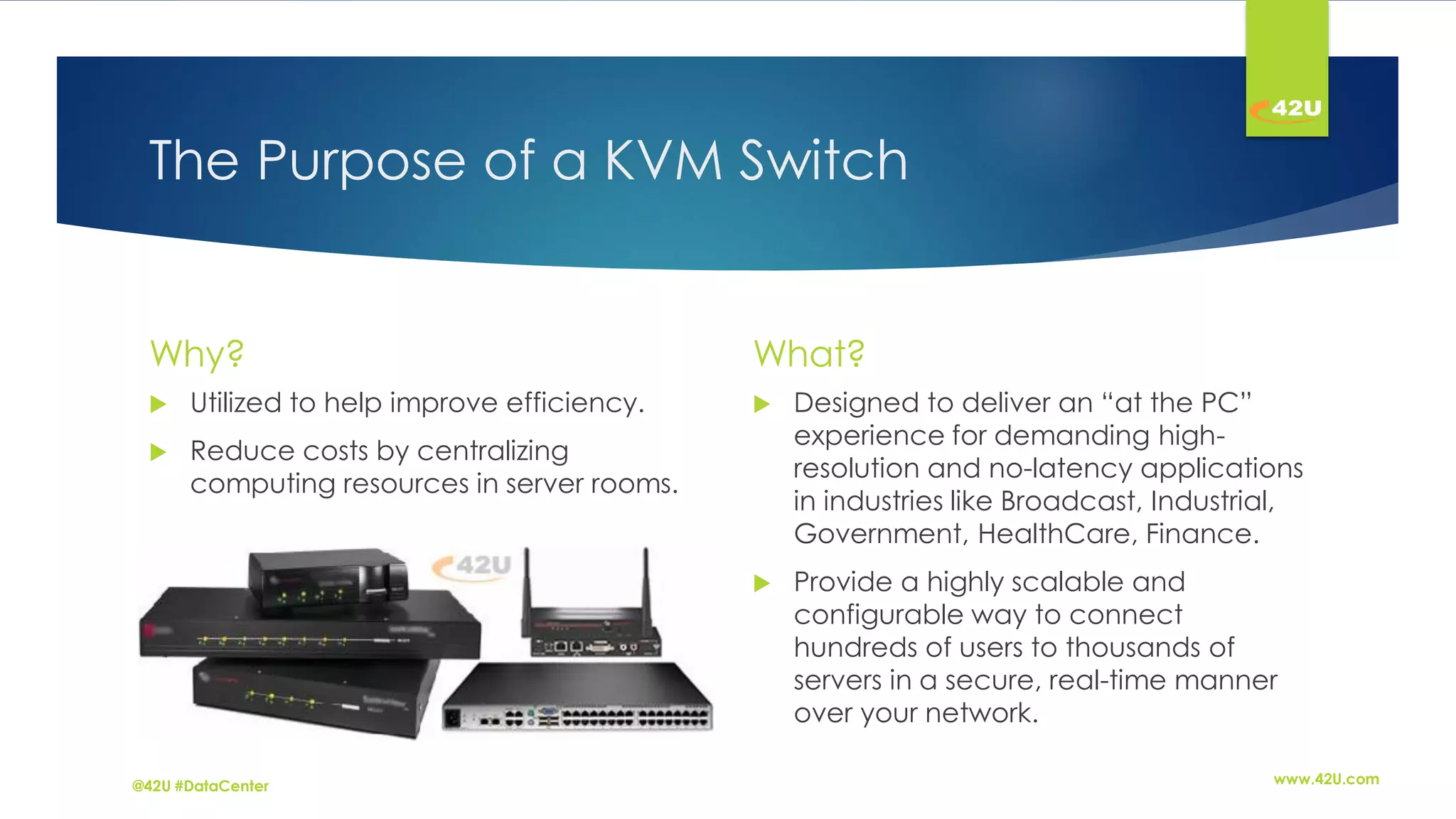 The Purpose of a KVM Switch
Why?
Utilized to help improve efficiency.
Reduce costs by centralizing
computing resources in server rooms.
What?
Designed to deliver an “at the PC”
experience for demanding high-
resolution and no-latency applications
in industries like Broadcast, Industrial,
Government, HealthCare, Finance.
Provide a highly scalable and
configurable way to connect
hundreds of users to thousands of
servers in a secure, real-time manner
over your network.
www.42U.com@42U #DataCenter
