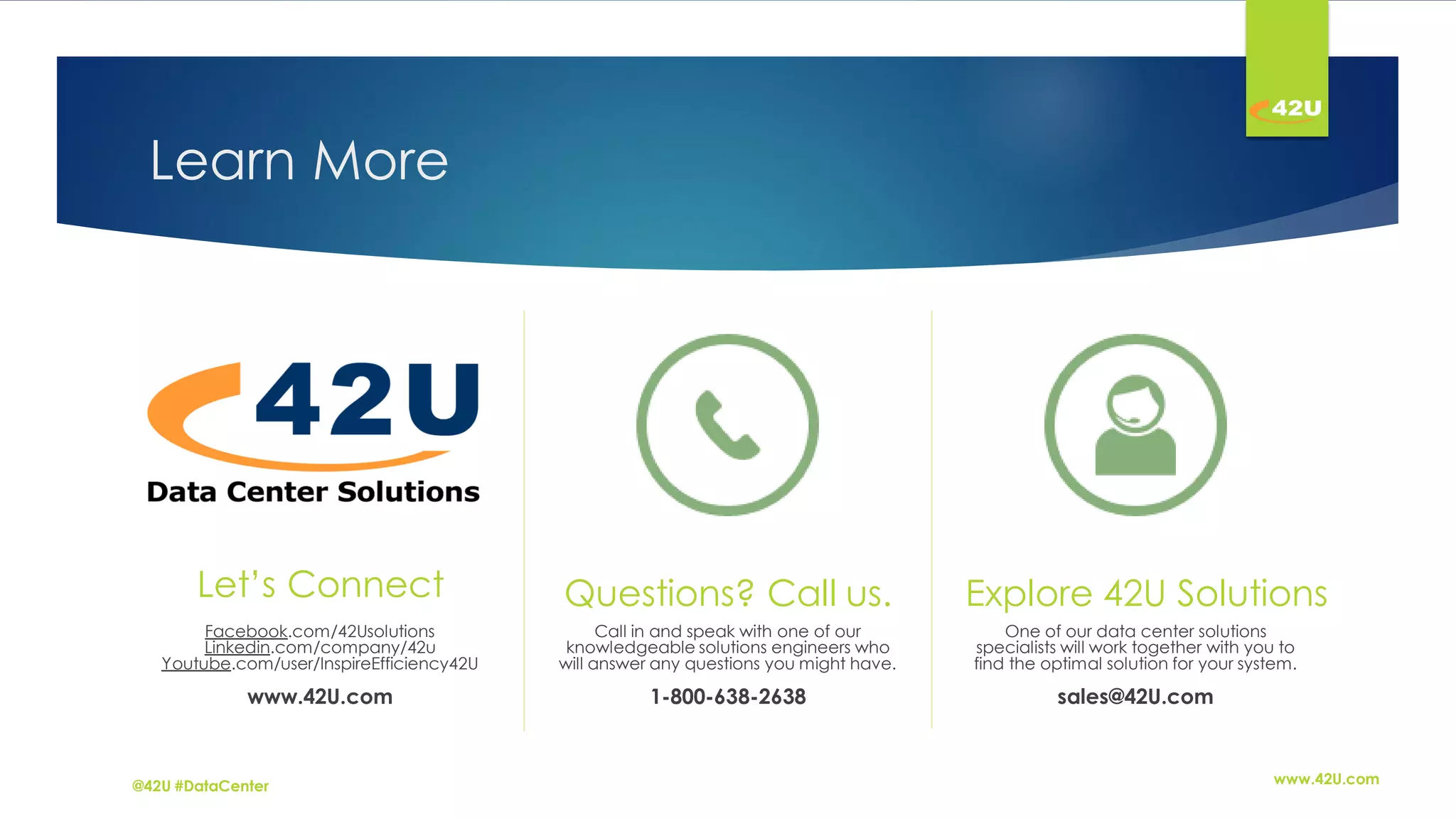 Learn More
Let’s Connect
Facebook.com/42Usolutions
Linkedin.com/company/42u
Youtube.com/user/InspireEfficiency42U
www.42U.com
Questions? Call us.
Call in and speak with one of our
knowledgeable solutions engineers who
will answer any questions you might have.
1-800-638-2638
Explore 42U Solutions
One of our data center solutions
specialists will work together with you to
find the optimal solution for your system.
sales@42U.com
www.42U.com@42U #DataCenter