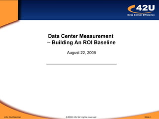42U Confidential   ©2008 42U All rights reserved  Slide  Data Center Measurement  – Building An ROI Baseline August 22, 2008 ________________________________ 