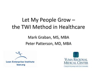 Let My People Grow – the TWI Method in Healthcare Mark Graban, MS, MBA Peter Patterson, MD, MBA 