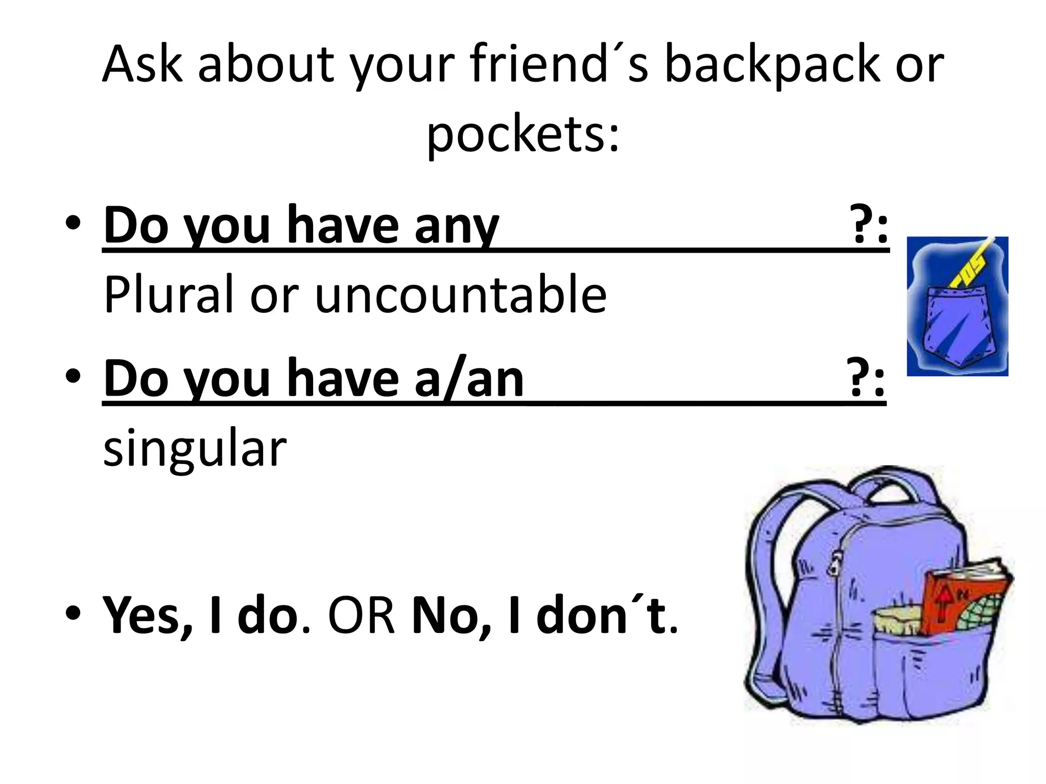 Ask about your friend´s backpack or
pockets:
• Do you have any____________?:
Plural or uncountable
• Do you have a/an___________?:
singular
• Yes, I do. OR No, I don´t.