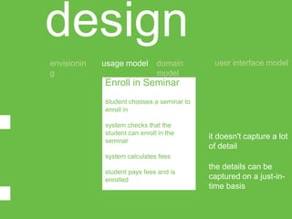 design
envisionin   usage model       domain        user interface model
g                              model
             Enroll in Seminar
             student chooses a seminar to
             enroll in

             system checks that the
             student can enroll in the
             seminar
                                            it doesn't capture a lot
                                            of detail
             system calculates fees
                                            the details can be
             student pays fees and is
             enrolled                       captured on a just-in-
                                            time basis
 