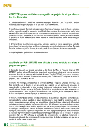 2
NOVIDADES LEGISLATIVAS
Ano 16 – nº 43 de 03 de julho de 2013
CEMOTOR aprova relatório com sugestão de projeto de lei que altera a
Lei dos Motoristas
A Comissão Especial da Câmara dos Deputados criada para modificar a Lei n.º 12.619/2012 aprovou
relatório que conclui por um projeto de lei que altera a Lei dos Motoristas.
O projeto sugerido pela Comissão altera pontos significativos da legislação atual, limitando a aplicação
da lei a transporte rodoviário, prevendo a possibilidade da prorrogação da jornada por até quatro horas
extraordinárias, permitindo o descanso de motoristas em revezamento com o veículo em movimento,
prevendo prazo para a implantação das melhorias estruturais necessárias à aplicação da lei, sujeitando
a aplicação de multas à existência de pontos efetivos de parada e descanso, dentre outras inovações
importantes.
A CNI entende ser absolutamente necessária a alteração urgente do marco regulatório da profissão,
tendo atuado intensamente nesse sentido, em colaboração com os deputados que compõe a Comissão
Especial, enviando sugestões de redação e participando de reuniões para alinhamento de posição.
O projeto agora será apresentado e receberá distribuição.
Audiência do PLP 237/2012 que discute o novo estatuto da micro e
pequena empresa
A Comissão Especial que analisa alterações na Lei Geral da Micro e Pequena Empresa (PLP
237/2012) realizou hoje audiência pública para discutir a substituição tributária de micro e pequenas
empresas. A audiência, presidida pelo deputado Armando Vergílio (PSD/GO), contou com a presença
do ministro-chefe da secretaria da Micro e Pequena empresa, Guilherme Afif Domingos e do relator da
proposta, Dep. Cláudio Puty (PT-PA).
Guilherme Afif Domingos, ministro-chefe da secretaria da Micro e Pequena Empresa, começou a sua
fala afirmando que o Simples é um programa que depende de um permanente processo de
modernização e estruturação e citou os cinco pontos que nortearão as ações do ministério: a
simplificação do Simples; a criação do Simples Trabalhista; a ampliação de mercados para as micro e
pequenas empresas, com a criação do Simples Internacional; simplificação das operações de abertura
e baixa das empresas; apoio e ampliação do acesso ao crédito.
O ministro, mostrando-se contra a adoção generalizada da substituição tributária e afirmando que a
generalização foi adotada a pedido de alguns grandes setores para impedir a concorrência com as
micro e pequenas empresas, afirmou que a substituição tributária eliminou o tratamento diferenciado
dado às empresas enquadradas no Simples. Além disso, Afif defendeu a regulamentação do cadastro
único e o fim da exigência da certidão negativa para que as empresas participem dos processos de
licitação para compra pública. Quanto ao Simples Internacional, o ministro afirmou que é preciso criar
condições para facilitar a exportação dos produtos das micro e pequenas empresas, desburocratizando
o processo. O problema da exportação não estaria no teto permitido para que as empresas do Simples
exportem. Por fim, Afif defendeu a unificação dos procedimentos de abertura, fechamento e
licenciamento integrado das empresas e afirmou que o princípio da desburocratização tem que ser no
sentido de confiar mais e fiscalizar mais.
 