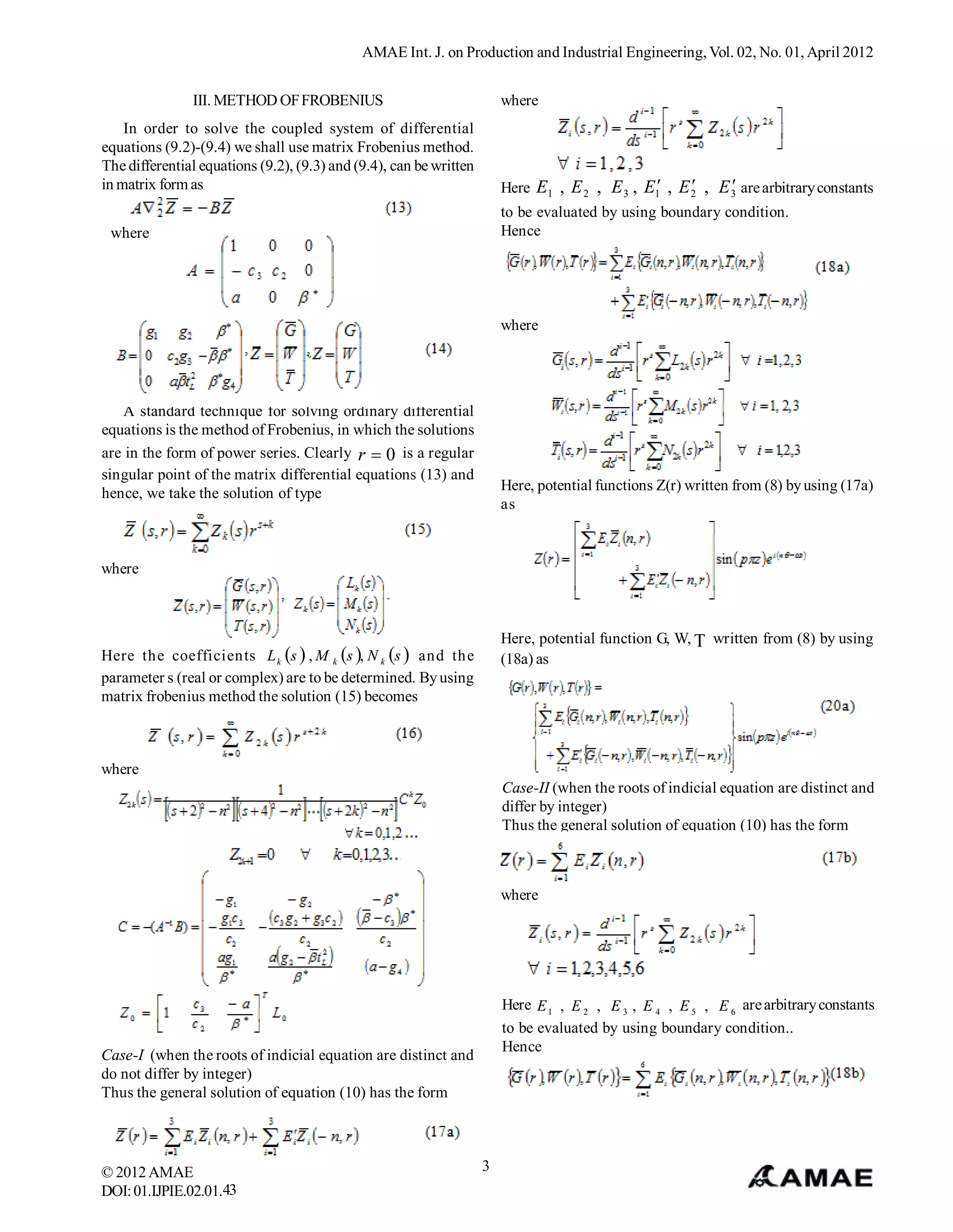 AMAE Int. J. on Production and Industrial Engineering, Vol. 02, No. 01, April 2012


               III. METHOD OF FROBENIUS                                 where
    In order to solve the coupled system of differential
equations (9.2)-(9.4) we shall use matrix Frobenius method.
The differential equations (9.2), (9.3) and (9.4), can be written
in matrix form as                                                                                        
                                                                        Here E1 , E 2 , E 3 , E1 , E 2 , E 3 are arbitrary constants
                                                                        to be evaluated by using boundary condition.
 where                                                                  Hence




                                                                        where




   A standard technique for solving ordinary differential
equations is the method of Frobenius, in which the solutions
are in the form of power series. Clearly r  0 is a regular
singular point of the matrix differential equations (13) and
hence, we take the solution of type                                     Here, potential functions Z(r) written from (8) by using (17a)
                                                                        as



where



                                                                        Here, potential function G, W,  written from (8) by using
Here the coefficients L k s  , M k s , N k s  and the             (18a) as
parameter s (real or complex) are to be determined. By using
matrix frobenius method the solution (15) becomes



where
                                                                        Case-II (when the roots of indicial equation are distinct and
                                                                        differ by integer)
                                                                        Thus the general solution of equation (10) has the form



                                                                        where




                                                                        Here E 1 , E 2 , E 3 , E 4 , E 5 , E 6 are arbitrary constants
                                                                        to be evaluated by using boundary condition..
                                                                        Hence
Case-I (when the roots of indicial equation are distinct and
do not differ by integer)
Thus the general solution of equation (10) has the form




© 2012 AMAE                                                         3
DOI: 01.IJPIE.02.01.43
 