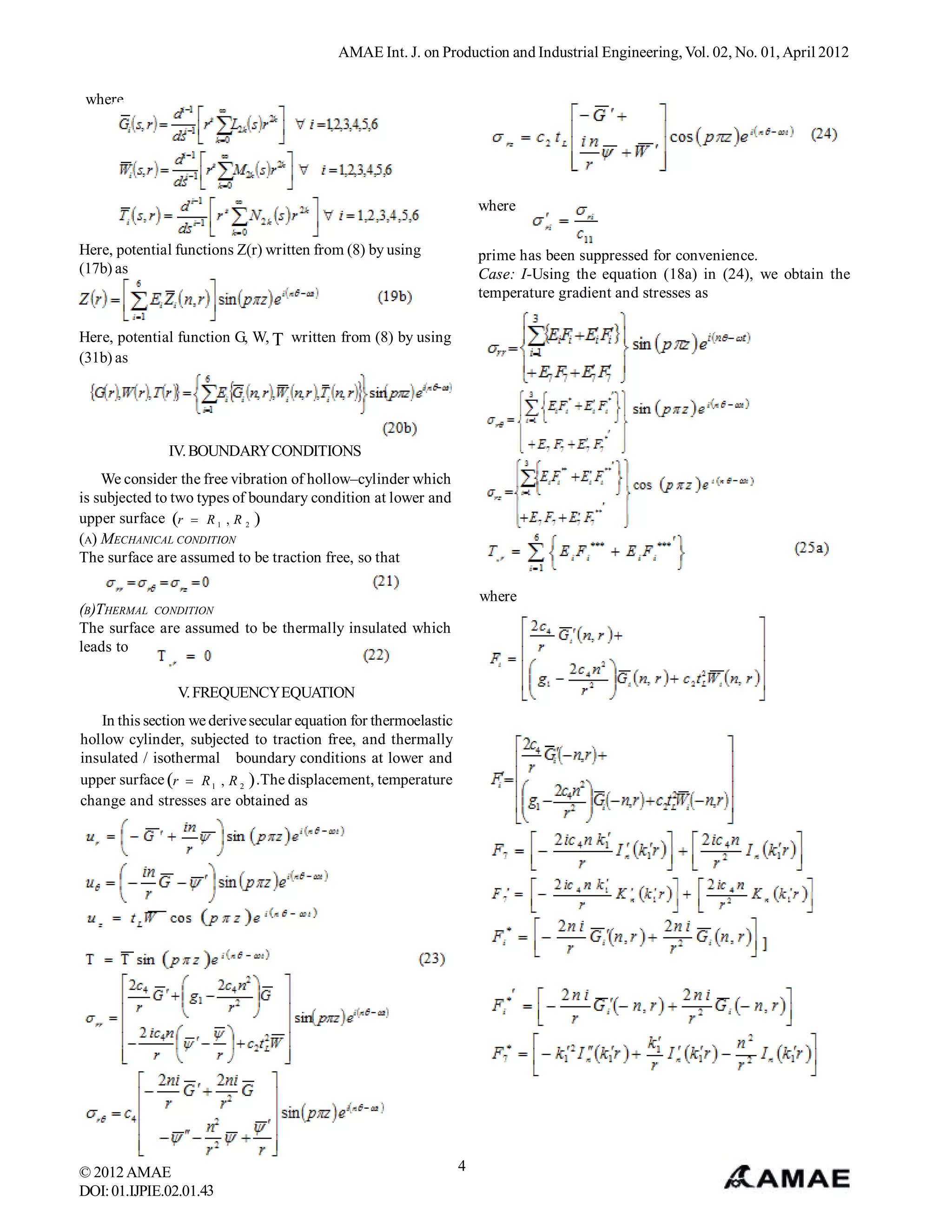 AMAE Int. J. on Production and Industrial Engineering, Vol. 02, No. 01, April 2012


 where




                                                                      where

Here, potential functions Z(r) written from (8) by using              prime has been suppressed for convenience.
(17b) as                                                              Case: I-Using the equation (18a) in (24), we obtain the
                                                                      temperature gradient and stresses as

Here, potential function G, W,  written from (8) by using
(31b) as




              IV. BOUNDARY CONDITIONS
    We consider the free vibration of hollow–cylinder which
is subjected to two types of boundary condition at lower and
upper surface r  R 1 , R 2 
(A) MECHANICAL CONDITION
The surface are assumed to be traction free, so that

                                                                      where
(B)THERMAL CONDITION
The surface are assumed to be thermally insulated which
leads to

                V. FREQUENCY EQUATION
   In this section we derive secular equation for thermoelastic
hollow cylinder, subjected to traction free, and thermally
insulated / isothermal boundary conditions at lower and
upper surface r  R 1 , R 2  .The displacement, temperature
change and stresses are obtained as




© 2012 AMAE                                                       4
DOI: 01.IJPIE.02.01.43
 