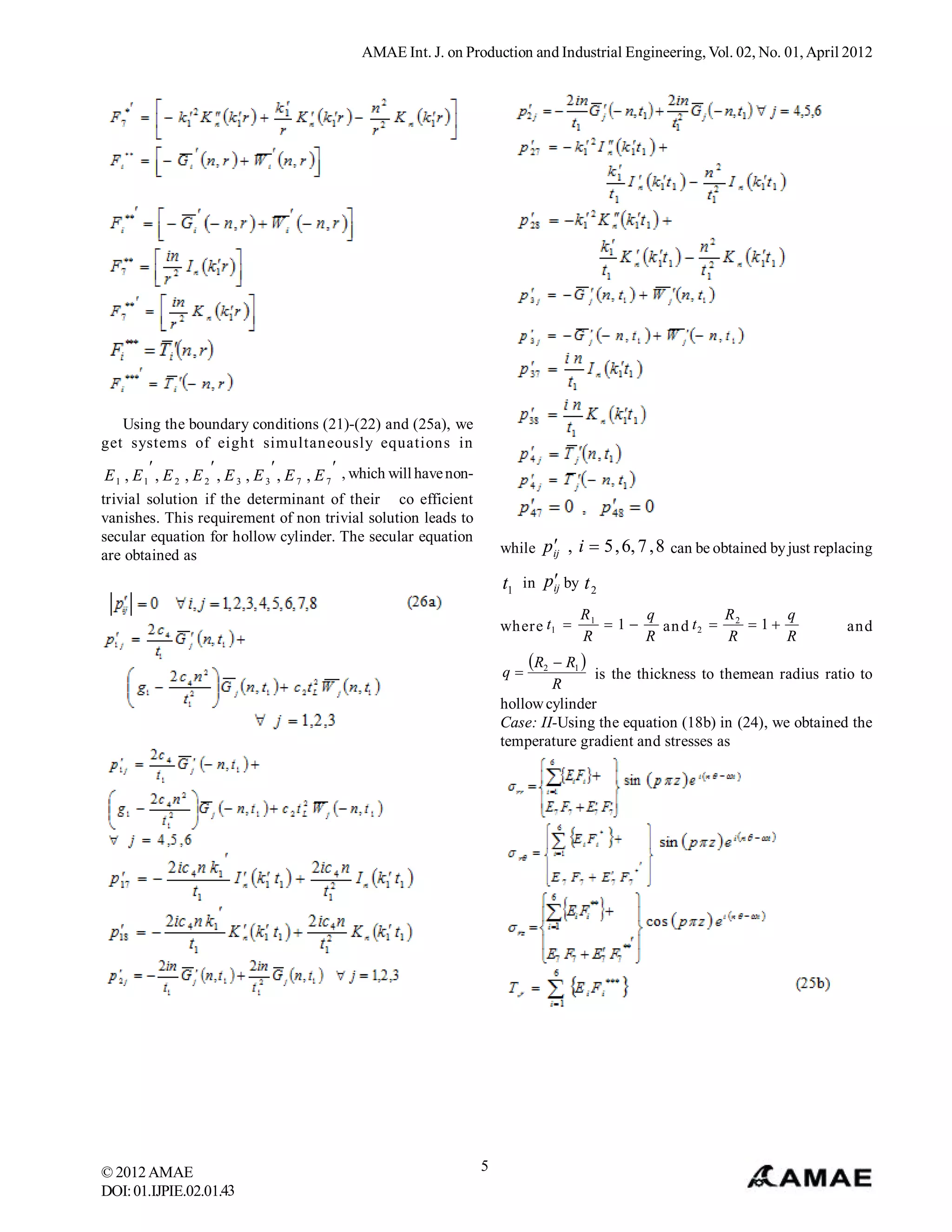AMAE Int. J. on Production and Industrial Engineering, Vol. 02, No. 01, April 2012




   Using the boundary conditions (21)-(22) and (25a), we
get systems of eight simultaneously equations in
                                           
 E 1 , E 1 , E 2 , E 2 , E 3 , E 3 , E 7 , E 7 , which will have non-
trivial solution if the determinant of their co efficient
vanishes. This requirement of non trivial solution leads to
secular equation for hollow cylinder. The secular equation
are obtained as
                                                                                    
                                                                            while p ij , i  5 , 6, 7 , 8 can be obtained by just replacing

                                                                            t1 in p by t 2
                                                                                   ij

                                                                                          R1     q           R        q
                                                                            where t1        1   an d t 2  2  1                  and
                                                                                          R      R            R       R

                                                                            q
                                                                                 R2  R1 
                                                                                           is the thickness to themean radius ratio to
                                                                                    R
                                                                            hollow cylinder
                                                                            Case: II-Using the equation (18b) in (24), we obtained the
                                                                            temperature gradient and stresses as




© 2012 AMAE                                                             5
DOI: 01.IJPIE.02.01.43
 