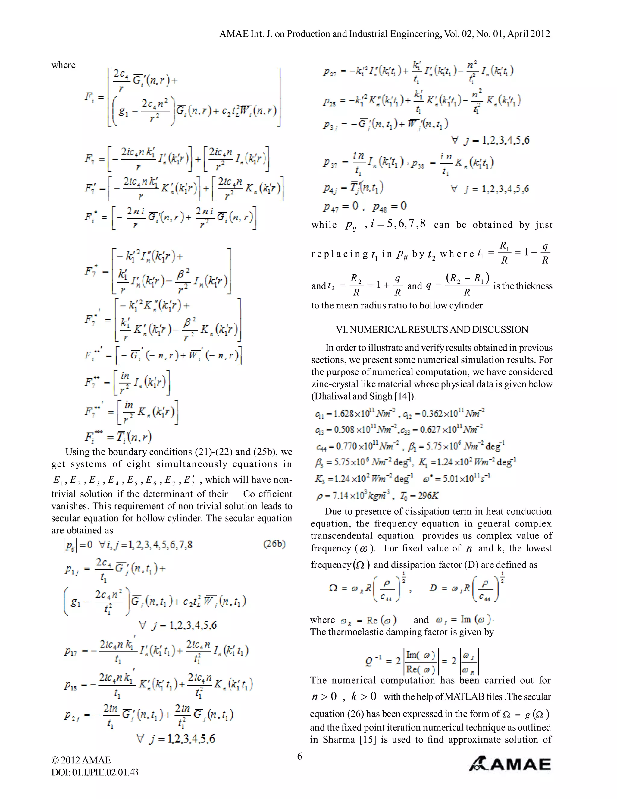 AMAE Int. J. on Production and Industrial Engineering, Vol. 02, No. 01, April 2012


where




                                                                            while p ij , i  5 , 6, 7 , 8 can be obtained by just

                                                                                                                                   R1     q
                                                                            r e p l a c i n g t1 i n p ij b y t 2 w h e r e t1       1
                                                                                                                                   R      R
                                                                                     R2          q            R 2  R 1 
                                                                            and t 2       1      and q                 is the thickness
                                                                                      R          R                 R
                                                                            to the mean radius ratio to hollow cylinder

                                                                                  VI. NUMERICAL RESULTS AND DISCUSSION
                                                                                In order to illustrate and verify results obtained in previous
                                                                            sections, we present some numerical simulation results. For
                                                                            the purpose of numerical computation, we have considered
                                                                            zinc-crystal like material whose physical data is given below
                                                                            (Dhaliwal and Singh [14]).




   Using the boundary conditions (21)-(22) and (25b), we
get systems of eight simultaneously equations in
                                             
 E 1 , E 2 , E 3 , E 4 , E 5 , E 6 , E 7 , E 7 , which will have non-
trivial solution if the determinant of their             Co efficient
vanishes. This requirement of non trivial solution leads to
                                                                                Due to presence of dissipation term in heat conduction
secular equation for hollow cylinder. The secular equation
                                                                            equation, the frequency equation in general complex
are obtained as
                                                                            transcendental equation provides us complex value of
                                                                            frequency (  ). For fixed value of n and k, the lowest
                                                                            frequency   and dissipation factor (D) are defined as




                                                                            where                  and
                                                                            The thermoelastic damping factor is given by



                                                                            The numerical computation has been carried out for
                                                                            n  0 , k  0 with the help of MATLAB files .The secular
                                                                            equation (26) has been expressed in the form of   g  
                                                                            and the fixed point iteration numerical technique as outlined
                                                                            in Sharma [15] is used to find approximate solution of

© 2012 AMAE                                                             6
DOI: 01.IJPIE.02.01.43
 