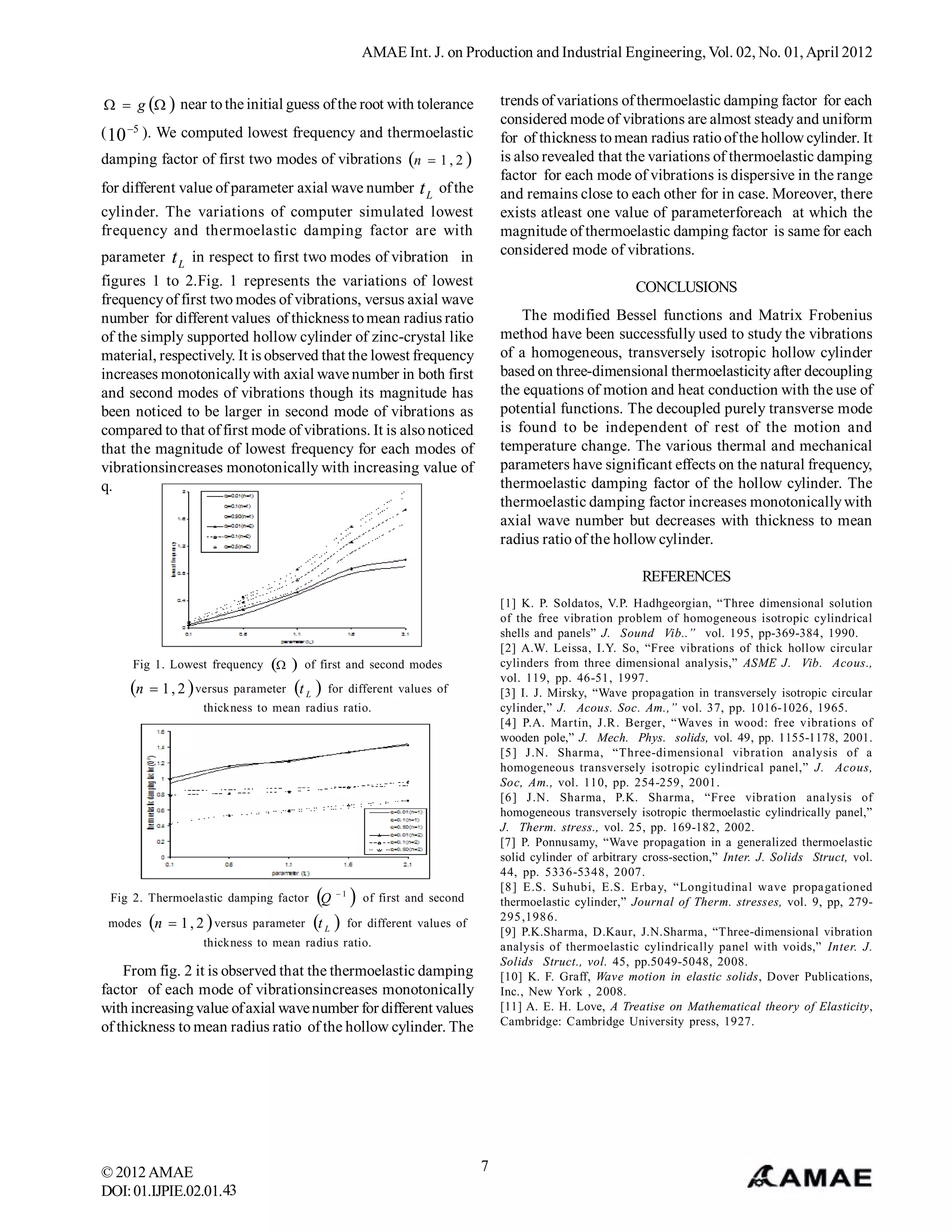 AMAE Int. J. on Production and Industrial Engineering, Vol. 02, No. 01, April 2012


  g   near to the initial guess of the root with tolerance                  trends of variations of thermoelastic damping factor for each
                                                                                 considered mode of vibrations are almost steady and uniform
( 10 5 ). We computed lowest frequency and thermoelastic                        for of thickness to mean radius ratio of the hollow cylinder. It
damping factor of first two modes of vibrations n  1 , 2                      is also revealed that the variations of thermoelastic damping
                                                                                 factor for each mode of vibrations is dispersive in the range
for different value of parameter axial wave number t L of the                    and remains close to each other for in case. Moreover, there
cylinder. The variations of computer simulated lowest                            exists atleast one value of parameterforeach at which the
frequency and thermoelastic damping factor are with                              magnitude of thermoelastic damping factor is same for each
parameter t L in respect to first two modes of vibration in                      considered mode of vibrations.
figures 1 to 2.Fig. 1 represents the variations of lowest                                                  CONCLUSIONS
frequency of first two modes of vibrations, versus axial wave
number for different values of thickness to mean radius ratio                        The modified Bessel functions and Matrix Frobenius
of the simply supported hollow cylinder of zinc-crystal like                     method have been successfully used to study the vibrations
material, respectively. It is observed that the lowest frequency                 of a homogeneous, transversely isotropic hollow cylinder
increases monotonically with axial wave number in both first                     based on three-dimensional thermoelasticity after decoupling
and second modes of vibrations though its magnitude has                          the equations of motion and heat conduction with the use of
been noticed to be larger in second mode of vibrations as                        potential functions. The decoupled purely transverse mode
compared to that of first mode of vibrations. It is also noticed                 is found to be independent of rest of the motion and
that the magnitude of lowest frequency for each modes of                         temperature change. The various thermal and mechanical
vibrationsincreases monotonically with increasing value of                       parameters have significant effects on the natural frequency,
q.                                                                               thermoelastic damping factor of the hollow cylinder. The
                                                                                 thermoelastic damping factor increases monotonically with
                                                                                 axial wave number but decreases with thickness to mean
                                                                                 radius ratio of the hollow cylinder.

                                                                                                            REFERENCES
                                                                                 [1] K. P. Soldatos, V.P. Hadhgeorgian, “Three dimensional solution
                                                                                 of the free vibration problem of homogeneous isotropic cylindrical
                                                                                 shells and panels” J. Sound Vib..” vol. 195, pp-369-384, 1990.
                                                                                 [2] A.W. Leissa, I.Y. So, “Free vibrations of thick hollow circular
     Fig 1. Lowest frequency         of first and second modes                cylinders from three dimensional analysis,” ASME J. Vib. Acous.,
                                                                                 vol. 119, pp. 46-51, 1997.
    n    1 , 2  versus parameter t L  for different values of               [3] I. J. Mirsky, “Wave propagation in transversely isotropic circular
                    thickness to mean radius ratio.                              cylinder,” J. Acous. Soc. Am.,” vol. 37, pp. 1016-1026, 1965.
                                                                                 [4] P.A. Martin, J.R. Berger, “Waves in wood: free vibrations of
                                                                                 wooden pole,” J. Mech. Phys. solids, vol. 49, pp. 1155-1178, 2001.
                                                                                 [5 ] J.N. Sharma, “Three-dimensional vibration analysis of a
                                                                                 homogeneous transversely isotropic cylindrical panel,” J. Acous,
                                                                                 Soc, Am., vol. 110, pp. 254-259, 2001.
                                                                                 [6 ] J.N. Sharma , P.K. Sharma, “Free vibration ana lysis of
                                                                                 homogeneous transversely isotropic thermoelastic cylindrically panel,”
                                                                                 J. Therm. stress., vol. 25, pp. 169-182, 2002.
                                                                                 [7] P. Ponnusamy, “Wave propagation in a generalized thermoelastic
                                                                                 solid cylinder of arbitrary cross-section,” Inter. J. Solids Struct, vol.
                                                                                 44, pp. 5336-5348, 2007.
                                                                                 [8 ] E.S. Su hubi, E.S. Erba y, “Longitudina l wave propa gationed
 Fig 2. Thermoelastic damping factor Q       1
                                                      of first and second       thermoelastic cylinder,” Journal of Therm. stresses, vol. 9, pp, 279-
                                                                                 295 ,198 6.
 modes   n    1 , 2  versus parameter t L  for different values of
                                                                                 [9] P.K.Sharma, D.Kaur, J.N.Sharma, “Three-dimensional vibration
                    thickness to mean radius ratio.                              analysis of thermoelastic cylindrically panel with voids,” Inter. J.
                                                                                 Solids Struct., vol. 45, pp.5049-5048, 2008.
    From fig. 2 it is observed that the thermoelastic damping                    [10] K. F. Graff, Wave motion in elastic solids, Dover Publications,
factor of each mode of vibrationsincreases monotonically                         Inc., New York , 2008.
with increasing value of axial wave number for different values                  [11] A. E. H. Love, A Treatise on Mathematical theory of Elasticity,
                                                                                 Cambridge: Cambridge University press, 1927.
of thickness to mean radius ratio of the hollow cylinder. The




© 2012 AMAE                                                                  7
DOI: 01.IJPIE.02.01.43
 