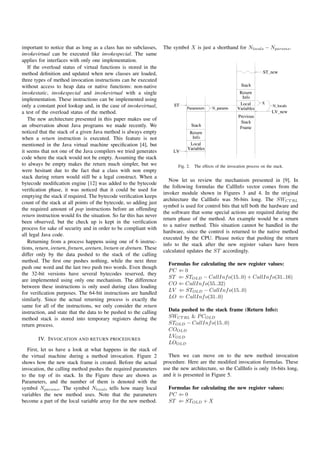 important to notice that as long as a class has no subclasses,        The symbol X is just a shorthand for Nlocals − Nparams .
invokevirtual can be executed like invokespecial. The same
applies for interfaces with only one implementation.
   If the overload status of virtual functions is stored in the
method deﬁnition and updated when new classes are loaded,
three types of method invocation instructions can be executed
without access to heap data or native functions: non-native
invokestatic, invokespecial and invokevirtual with a single
implementation. These instructions can be implemented using
only a constant pool lookup and, in the case of invokevirtual,
a test of the overload status of the method.
   The new architecture presented in this paper makes use of
an observation about Java programs we made recently. We
noticed that the stack of a given Java method is always empty
when a return instruction is executed. This feature is not
mentioned in the Java virtual machine speciﬁcation [4], but
it seems that not one of the Java compilers we tried generates
code where the stack would not be empty. Assuming the stack
to always be empty makes the return much simpler, but we                     Fig. 2.   The effects of the invocation process on the stack.
were hesitant due to the fact that a class with non empty
stack during return would still be a legal construct. When a
                                                                         Now let us review the mechanism presented in [9]. In
bytecode modiﬁcation engine [12] was added to the bytecode
                                                                      the following formulas the CallInfo vector comes from the
veriﬁcation phase, it was noticed that it could be used for
                                                                      invoker module shown in Figures 3 and 4. In the original
emptying the stack if required. The bytecode veriﬁcation keeps
                                                                      architecture the CallInfo was 56-bits long. The SWCT RL
count of the stack at all points of the bytecode, so adding just
                                                                      symbol is used for control bits that tell both the hardware and
the required amount of pop instructions before an offending
                                                                      the software that some special actions are required during the
return instruction would ﬁx the situation. So far this has never
                                                                      return phase of the method. An example would be a return
been observed, but the check up is kept in the veriﬁcation
                                                                      to a native method. This situation cannot be handled in the
process for sake of security and in order to be compliant with
                                                                      hardware, since the control is returned to the native method
all legal Java code.
                                                                      executed by the CPU. Please notice that pushing the return
   Returning from a process happens using one of 6 instruc-
                                                                      info to the stack after the new register values have been
tions, return, ireturn, freturn, areturn, lreturn or dreturn. These
                                                                      calculated updates the ST accordingly.
differ only by the data pushed to the stack of the calling
method. The ﬁrst one pushes nothing, while the next three
                                                                        Formulas for calculating the new register values:
push one word and the last two push two words. Even though
                                                                        PC ⇐ 0
the 32-bit versions have several bytecodes reserved, they
                                                                        ST ⇐ STOLD − CallInf o(15..0) + CallInf o(31..16)
are implemented using only one mechanism. The difference
                                                                        CO ⇐ CallInf o(55..32)
between these instructions is only used during class loading
                                                                        LV ⇐ STOLD − CallInf o(15..0)
for veriﬁcation purposes. The 64-bit instructions are handled
                                                                        LO ⇐ CallInf o(31..0)
similarly. Since the actual returning process is exactly the
same for all of the instructions, we only consider the return
instruction, and state that the data to be pushed to the calling        Data pushed to the stack frame (Return Info):
method stack is stored into temporary registers during the              SWCT RL & P COLD
return process.                                                         STOLD − CallInf o(15..0)
                                                                        COOLD
                                                                        LVOLD
        IV. I NVOCATION AND RETURN PROCEDURES
                                                                        LOOLD
   First, let us have a look at what happens in the stack of
the virtual machine during a method invocation. Figure 2                Then we can move on to the new method invocation
shows how the new stack frame is created. Before the actual           procedure. Here are the modiﬁed invocation formulas. These
invocation, the calling method pushes the required parameters         use the new architecture, so the CallInfo is only 16-bits long,
to the top of its stack. In the Figure these are shown as             and it is presented in Figure 5.
Parameters, and the number of them is denoted with the
symbol Nparams . The symbol Nlocals tells how many local                Formulas for calculating the new register values:
variables the new method uses. Note that the parameters                 PC ⇐ 0
become a part of the local variable array for the new method.           ST ⇐ STOLD + X
 