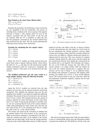 CO ⇐ CallInf o(15..0)
  LV ⇐ STOLD − Nparams

  Data Pushed to the stack frame (Return Info):
  SWCT RL & COOLD
  LVOLD & P COLD

   Naturally the procedures for performing a return instruction
are also simpliﬁed in the new architecture. The process of
returning from a method can be seen as going to the opposite
direction in Figure 2. The original values for most of the
registers associated with the stack frame on the left side
are returned. Only the ST is modiﬁed, to reﬂect the fact
that the parameters consumed by the invoked method have
been removed from the stack. The old system performed the                 Fig. 3.   The invoker connected to the ALU and the registers.
following actions during return instructions.

  Formulas for calculating the new register values:                 method id and the code offset as the key, as shown in Figure
  P C ⇐ Data0                                                       4. In the old architecture the code offset was 24 bits long. In
  ST ⇐ Data1                                                        the new architecture the software performs a process called
  CO ⇐ Data2                                                        constant pool merging, during which the constants deﬁned by
  LV ⇐ Data3                                                        a given class are added to a global constant pool instead of a
  LO ⇐ Data4                                                        separate pool for each class. This saves memory by merging
                                                                    constants already deﬁned by other classes and also speeds up
   Where the DataN symbols are being retrieved from the             the constant pool look-up, since ﬁnding the constant pool for
stack frame using a separate indexing scheme, which offsets         the current class is not required. This technique also reduces
the index by Nlocals and then uses the normal local variable        the size of the CAM key, because the code offset of the
loading mechanism inside the co-processor. Altogether this          current method is no longer needed. Only the method id,
sequence requires 5 data items to be retrieved from the data        now in the new uniﬁed constant pool, is required. The new
memory.                                                             structure can be seen in Figure 5. As an additional bonus,
                                                                    the method cache utilization is improved. This happens while
 The modiﬁed architecture gets the same results in a                invoking one method, let us call it A, from several different
much simpler fashion, using the following formulas:                 classes. The scenario results in only one cache line, while the
 P C ⇐ Data0(15..0)                                                 old architecture would have required a separate line for each
 ST ⇐ LVOLD                                                         method invoking A.
 CO ⇐ Data1(1..0)
 LV ⇐ Data0(31..16)

   Again the DataN symbols are retrieved from the data
memory, but now they can be retrieved using the normal pop
mechanism. This simpliﬁes the hardware since now the unit
handling local variables is not required to handle the additional
offsetting. The amount of data to be retrieved is also decreased                      Fig. 4.   The original CAM structure.
from 5 to just 2 words. This naturally decreases the amount of
memory required for return information in each stack frame
from 5 to 2 words. Using the pop mechanism is possible since
we are now assuming that the stack of the current method is
empty when performing the return. Notice also, that now the
new value for the ST is not calculated at all, but it is simply
the value of the LV in the current method.
   The invoker will speed up the invocation of methods that
are already loaded to the local memory of the co-processor.                           Fig. 5.   The modiﬁed CAM structure.
When an invocation command is encountered in the ALU, it
sends the constant pool index of the method to the invoker             After the key has been found in the CAM, the match address
module and sets query high. At this time the invoker performs       is sent to a normal RAM, which stores the information needed
a look up in the content addressable memory (CAM) using the         to perform the method call. This RAM was 56 bits wide, and
 