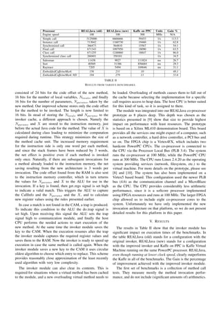 Processor                 REALJava (old)    REALJava (new)    Kaffe on PPC    Units   Gain %
                  Engine speed                   100               100               300        MHz      N/A
                  Simple call                  3125000           6666666            59453        1/s      113.3
                  Instance call                713042            1160730            19460        1/s        62.8
                  Synchronized call            366473            564810             15567        1/s        54.1
                  Final call                   671343            1097950            18090        1/s        63.5
                  Class call                   671255            1248860            18847        1/s        86.0
                  Synchronized class call      260401            350181                          1/s        34.5
                  Salesman                      11438             9027              111824       ms         26.7
                  Sort                          40569             31386             856684       ms         29.3
                  Raytrace                      7205              5494              169646       ms         31.1
                  EmbeddedCaffeineMark           156               231                10                    48.1
                  EmbeddedCaffeineMark ND        184               279                11                    51.6
                                                             TABLE II
                                               R ESULTS FROM VARIOUS BENCHMARKS .

consisted of 24 bits for the code offset of the new method,       be loaded. Overloading of methods causes them to fall out of
16 bits for the number of local variables, Nlocals , and ﬁnally   the cache because selecting the implementation for a speciﬁc
16 bits for the number of parameters, Nparams , taken by the      call requires access to heap data. The host CPU is better suited
new method. Our improved scheme stores only the code offset       for this kind of task, so it is assigned to there.
for the method to be invoked. The length is now limited to           The module was integrated into our REALJava co-processor
16 bits. In stead of storing the Nlocals and Nparams to the       prototype as 8 places deep. This depth was chosen as the
invoker cache, a different approach is chosen. Namely the         statistics presented in [9] show that size to provide highest
Nparams and X are stored to the instruction memory, just          impact on performance with least resources. The prototype
before the actual Java code for the method. The value of X is     is based on a Xilinx ML410 demonstration board. This board
calculated during class loading to minimize the computation       provides all the services one might expect of a computer, such
required during runtime. This strategy minimizes the size of      as a network controller, a hard drive controller, a PCI bus and
the method cache unit. The increased memory requirement           so on. The FPGA chip is a Virtex4FX, which includes two
for the instruction side is only one word per each method,        hardcore PowerPC CPUs. The co-processor is connected to
and since the stack frames have been reduced by 3 words,          the CPU via the Processor Local Bus (PLB 3.4). The system
the net effect is positive even if each method is invoked         runs the co-processor at 100 MHz, while the PowerPC CPU
only once. Naturally, if there are subsequent invocations for     runs at 300 MHz. The CPU runs Linux 2.4.20 as the operating
a method already loaded to the instruction memory, the net        system providing services (network, ﬁlesystem, etc.) to the
saving resulting from the new architecture is 3 words per         virtual machine. For more details on the prototype, please see
invocation. The code offset found from the RAM is also sent       [8] and [10]. The system has also been implemented on a
to the instruction memory controller, which in turn returns       Virtex5 based board. This conﬁguration used the newer PLB
the values for Nparams and X to the ALU for use in the            bus (4.6) as the communication channel and a MicroBlaze
invocation. If a key is found, then get regs signal is set high   as the CPU. The CPU provides considerably less arithmetic
to indicate a valid match. This triggers the ALU to capture       performance, since it is a softcore processor implemented
the CallInfo and the Nparams and the X, and to calculate          using FPGA resources and runs at 100 MHz. The larger FPGA
new register values using the rules presented earlier.            chip allowed us to include eight co-processor cores to the
   In case a match is not found in the CAM, a trap is produced.   system. Unfortunately we have only implemented the new
To indicate this condition to the ALU the do trap signal is       invocation architecture on that platform, so we do not present
set high. Upon receiving this signal the ALU sets the trap        detailed results for this platform in this paper.
signal high to communication module, and ﬁnally the host
CPU performs the needed actions to start execution of the                                    V. R ESULTS
new method. At the same time the invoker module saves the            The results in Table II show that the invoker module has
key to the CAM. When the execution resumes after the trap         signiﬁcant impact on execution times of the benchmarks. In
the invoker module captures the required register values and      the table REALJava (old) stands for a conﬁguration with the
saves them to the RAM. Now the invoker is ready to speed up       original invoker, REALJava (new) stands for a conﬁguration
execution in case the same method is called again. When the       with the improved invoker and Kaffe on PPC is Kaffe Virtual
invoker module saves a new key to the CAM it uses circular        Machine running on the same PowerPC processor. REALJava,
oldest algorithm to choose which entry to replace. This scheme    even though running at lower clock speed, clearly outperforms
provides reasonably close approximation of the least recently     the Kaffe in all of the benchmarks. The Gain is the percentage
used algorithm with very low complexity.                          of improvement achieved with the improved invoker module.
   The invoker module can also clear its contents. This is           The ﬁrst set of benchmarks is a collection of method call
required for situations where a virtual method has been cached    tests. They measure mostly the method invocation perfor-
to the module, and a new overloading virtual method needs to      mance, and do not include (signiﬁcant amounts of) arithmetics.
 