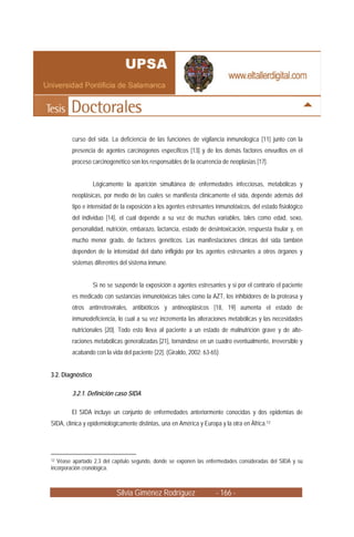 curso del sida. La deficiencia de las funciones de vigilancia inmunologica [11] junto con la
         presencia de agentes carcinógenos específicos [13] y de los demás factores envueltos en el
         proceso carcinogenético son los responsables de la ocurrencia de neoplasias [17].


                   Lógicamente la aparición simultánea de enfermedades infecciosas, metabólicas y
         neoplásicas, por medio de las cuales se manifiesta clínicamente el sida, depende además del
         tipo e intensidad de la exposición a los agentes estresantes inmunotóxicos, del estado fisiológico
         del individuo [14], el cual depende a su vez de muchas variables, tales como edad, sexo,
         personalidad, nutrición, embarazo, lactancia, estado de desintoxicación, respuesta tisular y, en
         mucho menor grado, de factores genéticos. Las manifestaciones clínicas del sida también
         dependen de la intensidad del daño infligido por los agentes estresantes a otros órganos y
         sistemas diferentes del sistema inmune.


                   Si no se suspende la exposición a agentes estresantes y si por el contrario el paciente
         es medicado con sustancias inmunotóxicas tales como la AZT, los inhibidores de la proteasa y
         otros antirretrovirales, antibióticos y antineoplásicos [18, 19] aumenta el estado de
         inmunodeficiencia, lo cual a su vez incrementa las alteraciones metabólicas y las necesidades
         nutricionales [20]. Todo esto lleva al paciente a un estado de malnutrición grave y de alte-
         raciones metabólicas generalizadas [21], tornándose en un cuadro eventualmente, irreversible y
         acabando con la vida del paciente [22]. (Giraldo, 2002: 63-65)


3.2. Diagnóstico

         3.2.1. Definición caso SIDA

        El SIDA incluye un conjunto de enfermedades anteriormente conocidas y dos epidemias de
SIDA, clínica y epidemiológicamente distintas, una en América y Europa y la otra en África.12




12 Véase apartado 2.3 del capítulo segundo, donde se exponen las enfermedades consideradas del SIDA y su
incorporación cronológica.



                            Silvia Giménez Rodríguez                  - 166 -
 