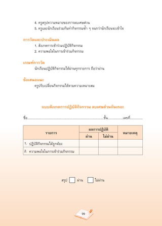 4.	ครูสรุปความหมายของการลบเศษส่วน	
	           5.	ครูและนักเรียนร่วมกันทำกิจกรรมซ้ำ	ๆ	จนกว่านักเรียนจะเข้าใจ	

การวัดและประเมินผล
	           1.	สังเกตการเข้าร่วมปฏิบัติกิจกรรม	
	           2.	ความพอใจในการเข้าร่วมกิจกรรม	

เกณฑ์การวัด
	           นักเรียนปฏิบัติกิจกรรมได้ผ่านทุกรายการ	ถือว่าผ่าน	

ข้อเสนอแนะ
	           ครูปรับเปลี่ยนกิจกรรมได้ตามความเหมาะสม	



                    แบบสังเกตการปฏิบัติกิจกรรม ลบเศษส่วนกันเถอะ

ชื่อ......................................................................................ชั้น.................เลขที่..............

                                                                  ผลการปฏิบัติ
                        รายการ
                                                     หมายเหตุ
                                                                ผ่าน
    ไม่ผ่าน
    1. ปฏิบัติกิจกรรมได้ถูกต้อง                               
        
          
    2. ความพอใจในการเข้าร่วมกิจกรรม                           
                    
                    




                                         สรุป									ผ่าน											ไม่ผ่าน	




                                                                  99
 