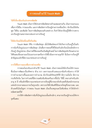 การสอนด้วยวิธี Touch Math
วิธีที่เกี่ยวข้องกับประสาทสัมผัส
	           Touch	Math	เป็นการใช้ประสาทสัมผัสหลายด้านผสมผสานกัน	เป็นการออกแบบ
เพื่อการได้ยิน	 การมองเห็น	 และการสัมผัส/การเรียนรู้ผ่านการเคลื่อนไหว	 นักเรียนได้เห็น	
พูด	 ได้ยิน	 และสัมผัส	 โดยการสัมผัสจุดบนตัวเลขต่างๆ	 จึงทำให้เขาเรียนรู้ได้ดีกว่าเพราะ
เขาเรียนรู้ผ่านหลากหลายช่องทางการเรียนรู้	

ให้นักเรียนได้เคลื่อนที่หรือเดิน
	         Touch	 Math	 ก็คือ	 การสัมผัสจุด	 เมื่อได้สัมผัสจะทำให้เกิดการเรียนรู้ไปในตัว	
การนับที่เป็นรูปแบบการสัมผัสจุด	 เป็นสื่อการสอนที่ใช้ได้ผลกับนักเรียนโดยมีหลักการ
เรียนรู้	เป็นรูปธรรม	เป็นภาพที่ชัดเจนหรือเป็นสัญลักษณ์	ในการสัมผัสจุดนักเรียนสามารถ
ใช้ดินสอเขียนตามลงไปบนกระดาษหรือการใช้นิ้วมือลากตามจุดได้	 นี่เป็นการเรียนรู้ที่
สำคัญของเด็กที่มีความบกพร่องทางการเรียนรู้	

การใช้สื่อการมองเพื่อการช่วยเหลือ
	        การสอนในระดับแรกด้วยวิธี	 Touch	 Math	 เป็นการสอนให้นักเรียนใช้การมอง	               	
ซึ่งเป็นการพัฒนาเรื่องทิศทาง	 ซ้าย	 ขวา	 ลดการมองตัวเลขแบบกลับหัวกลับหาง	 ทำให้
การคำนวณง่ า ยขึ้ น และลดการคำนวณ	 นั ก เรี ย นมี ทั ศ นคติ ที่ ดี	 มี ค วามมั่ น ใจ	 มี ค วาม
กระตือรือร้น	 ในการทำเลขที่มีความสลับซับซ้อนหรือยากขึ้นไป	 วิธีนี้	 เหมาะสำหรับเด็ก
อายุ	 6	 ปี	 หรือเด็กที่มีความบกพร่องทางการเรียนรู้ที่อาจจะกลัวตัวเลขที่เต็มหน้ากระดาษ	
แต่หน้ากระดาษของเราจะไม่ยุ่งเหยิง	 เพราะจะใช้ตัวพิมพ์ที่มีขนาดใหญ่ที่เหมาะสม	 และ
ตัวเลขที่เป็นปัญหา	 การสอน	 Touch	 Math	 เป็นเรื่องสนุกและไม่ซับซ้อน	 ทำให้เด็กทำ
คณิตศาสตร์ได้		
	        การใช้การสัมผัส/การนับที่เป็นรูปแบบนั้นเด็กเล็กๆ	 สามารถเรียนรู้จำนวนได้จาก
จุดที่แสดง	




                                             106
 