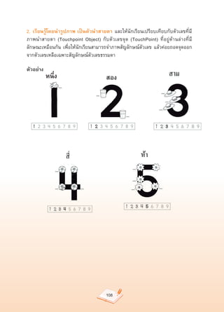 2. เรียนรู้โดยนำรูปภาพ เป็นตัวนำสายตา	 และให้นักเรียนเปรียบเทียบกับตัวเลขที่มี
ภาพนำสายตา	 (Touchpoint	 Object)	 กับตัวเลขจุด	 (TouchPoint)	 ที่อยู่ด้านล่างที่มี
ลักษณะเหมือนกัน	 เพื่อให้นักเรียนสามารถจำภาพสัญลักษณ์ตัวเลข	 แล้วค่อยถอดจุดออก
จากตัวเลขเหลือเฉพาะสัญลักษณ์ตัวเลขธรรมดา	

ตัวอย่าง
           หนึ่ง                       สอง




                                       108
 