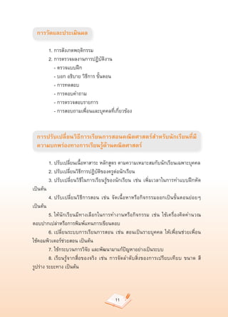 การวัดและประเมินผล

	       1.	การสังเกตพฤติกรรม	
	       2.	การตรวจผลงานการปฏิบัติงาน	
	       	 -	ตรวจแบบฝึก		
	       	 -	บอก	อธิบาย	วิธีการ	ขั้นตอน	
	       	 -	การทดสอบ	
	       	 -	การตอบคำถาม	
	       	 -	การตรวจสอบรายการ	
	       	 -	การสอบถามเพื่อนและบุคคลที่เกี่ยวข้อง	


    การปรับเปลี่ยนวิธีการเรียนการสอนคณิตศาสตร์สำหรับนักเรียนที่มี
    ความบกพร่องทางการเรียนรู้ด้านคณิตศาสตร์

	        1.	ปรับเปลี่ยนเนื้อหาสาระ	หลักสูตร	ตามความเหมาะสมกับนักเรียนเฉพาะบุคคล	
	        2.	ปรับเปลี่ยนวิธีการปฏิบัติของครูต่อนักเรียน	
	        3.	ปรับเปลี่ยนวิธีในการเรียนรู้ของนักเรียน	 เช่น	 เพิ่มเวลาในการทำแบบฝึกหัด	
เป็นต้น	
	        4.	ปรับเปลี่ยนวิธีการสอน	 เช่น	 จัดเนื้อหาหรือกิจกรรมออกเป็นขั้นตอนย่อยๆ	
เป็นต้น	
	        5.	ให้นักเรียนมีทางเลือกในการทำงานหรือกิจกรรม	 เช่น	 ใช้เครื่องคิดคำนวณ	
ตอบปากเปล่าหรือการพิมพ์แทนการเขียนตอบ	
	        6.	เปลี่ยนระบบการเรียนการสอน	 เช่น	 สอนเป็นรายบุคคล	 ให้เพื่อนช่วยเพื่อน	  	
ใช้คอมพิวเตอร์ช่วยสอน	เป็นต้น	
	        7.	ใช้กระบวนการวิจัย	และพัฒนามาแก้ปัญหาอย่างเป็นระบบ	
	        8.	เรียนรู้จากสื่อของจริง	 เช่น	 การจัดลำดับสิ่งของการเปรียบเทียบ	 ขนาด	 สี	
รูปร่าง	ระยะทาง	เป็นต้น	



                                         11
 