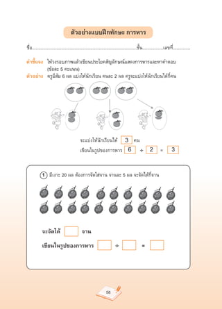 ตัวอย่างแบบฝึกทักษะ การหาร
ชื่อ......................................................................................ชั้น.................เลขที่..............

คำชี้แจง	 ให้วงรอบภาพแล้วเขียนประโยคสัญลักษณ์แสดงการหารและหาคำตอบ		
	       	 (ข้อละ	5	คะแนน)	
ตัวอย่าง		 ครูมีส้ม	6	ผล	แบ่งให้นักเรียน	คนละ	2	ผล	ครูจะแบ่งให้นักเรียนได้กี่คน	




	           	 	 		              	                                  3
                                          จะแบ่งให้นักเรียนได้											คน	
	           	 	 		              	         เขียนในรูปของการหาร		 6 				÷                           2       	=		      3

            1			มีเงาะ	20	ผล	ต้องการจัดใส่จาน	จานละ	5	ผล	จะจัดได้กี่จาน	




            จะจัดได้                        จาน
            เขียนในรูปของการหาร                                       ÷                     =




                                                               58
 
