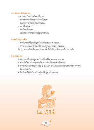 การวัดและประเมินผล
	      -		 ตรวจการวิเคราะห์โจทย์ปัญหา	
	      -		 ตรวจการหาคำตอบจากโจทย์ปัญหา	
	      -		 สังเกตความพึงพอใจในการเรียน	
	      -		 แบบฝึกทักษะ	
	      -		 บัตรโจทย์ปัญหา	
	      -	 แบบสังเกตความพึงพอใจในการเรียน	

เกณฑ์การประเมิน
	     -	 การวิเคราะห์โจทย์ปัญหาได้ถูกต้องข้อละ	1	คะแนน	
	     -	 การหาคำตอบจากโจทย์ปัญหาได้ถูกต้องข้อละ	1	คะแนน	
	     ทั้ง	2	รายการต้องได้คะแนนร้อยละ	60	ขึ้นไปจึงจะผ่านเกณฑ์การประเมิน	

ข้อเสนอแนะ
	      1.	บัตรโจทย์ปัญหาครูอาจปรับเปลี่ยนได้ตามความเหมาะสม	
	      2.	ควรเน้นให้นักเรียนทุกคนมีส่วนร่วมในกิจกรรมทุกขั้นตอน	
	      3.	ควรปฏิบัติกิจกรรมตามข้อ	 2	 หลายๆ	 ตัวอย่างจนนักเรียนสามารถวิเคราะห์	
	      	 โจทย์ปัญหาได้	
	      4.	ฝึกทักษะให้นักเรียนเขียนโจทย์ปัญหาด้วยตนเอง	




                                      68
 