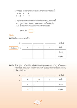 3.	จากข้อ	2	ครูอธิบายความสัมพันธ์ของการหารกับการคูณดังนี้	
	        	 10	÷
2	 =	 5		
	        	 5	 x	2	 =	 10	

	        4.		ครูอธิบายและสาธิตการหาผลหารจากการหารแบบตารางดังนี้	
	        	 4.1		 การสร้างตารางและความหมายของตารางในแต่ละช่อง	
	        	 4.2		 ขั้นตอนการหารแบบใช้ตารางและการตอบ	เช่น		

	        	 	 	 523	÷	4	=		

วิธีทำ
ขั้นที่ 1	สร้างตารางการหารดังนี้	

	        	 	 	X			.........................		.........................			.........................							ตัวลัพธ์	

4	เป็นตัวหาร          4     	      5	                       2	                   3	                   ตัวตั้ง	
                            	       	                       	                     	                  ตัวลบ	
                            	       	                       	                     	                  ตัวเศษ	


ขั้นที่ 2	 นำ	 4	 ไปหาร	 5	 โดยใช้ความสัมพันธ์ของการคูณ	 (4X1=4)	 แล้วนำ	 4	 ไปลบออก	
	          จากตัวตั้ง	5	เหลือเศษ	1	จากนั้นนำตัวเศษ	1	ไปเขียนไว้ที่หน้าตัวตั้งในหลักถัดไป	
	          จะมีค่าเท่ากับ	12		

	        	 	 	X			..........	1	..........		.........................			.........................							ตัวลัพธ์	

                  4         	      5	                    1 2	                    3	                   ตัวตั้ง	

                            	      4	                       	                     	                  ตัวลบ	

                                   1	                       	                     	                  ตัวเศษ	




                                                       78
 