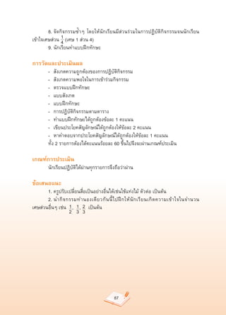 8.	จัดกิจกรรมซ้ำๆ	 โดยให้นักเรียนมีส่วนร่วมในการปฏิบัติกิจกรรมจนนักเรียน
               1
เข้าใจเศษส่วน				(เศษ	1	ส่วน	4)	
               4
	       9.	นักเรียนทำแบบฝึกทักษะ	

การวัดและประเมินผล
	       -		 สังเกตความถูกต้องของการปฏิบัติกิจกรรม	
	       -		 สังเกตความพอใจในการเข้าร่วมกิจกรรม	
	       -		 ตรวจแบบฝึกทักษะ	
	       -		 แบบสังเกต	
	       -		 แบบฝึกทักษะ	
	       -		 การปฏิบัติกิจกรรมตามตาราง	
	       -		 ทำแบบฝึกทักษะได้ถูกต้องข้อละ	1	คะแนน	
	       -		 เขียนประโยคสัญลักษณ์ได้ถูกต้องให้ข้อละ	2	คะแนน	
	       -		 หาคำตอบจากประโยคสัญลักษณ์ได้ถูกต้องให้ข้อละ	1	คะแนน	
	       ทั้ง	2	รายการต้องได้คะแนนร้อยละ	60	ขึ้นไปจึงจะผ่านเกณฑ์ประเมิน	

เกณฑ์การประเมิน
	       นักเรียนปฏิบัติได้ผ่านทุกรายการจึงถือว่าผ่าน	

ข้อเสนอแนะ
	      1.	ครูปรับเปลี่ยนสื่อเป็นอย่างอื่นได้เช่นใช้แท่งไม้	ตัวต่อ	เป็นต้น	
	      2.	นำกิ จ กรรมทำนองเดี ย วกั น นี้ ไ ปฝึ ก ให้ นั ก เรี ย นเกิ ด ความเข้ า ใจในจำนวน	
                   1 1 2
เศษส่วนอื่นๆ	เช่น				,				,					เป็นต้น	
                   2 3 3




                                            87
 