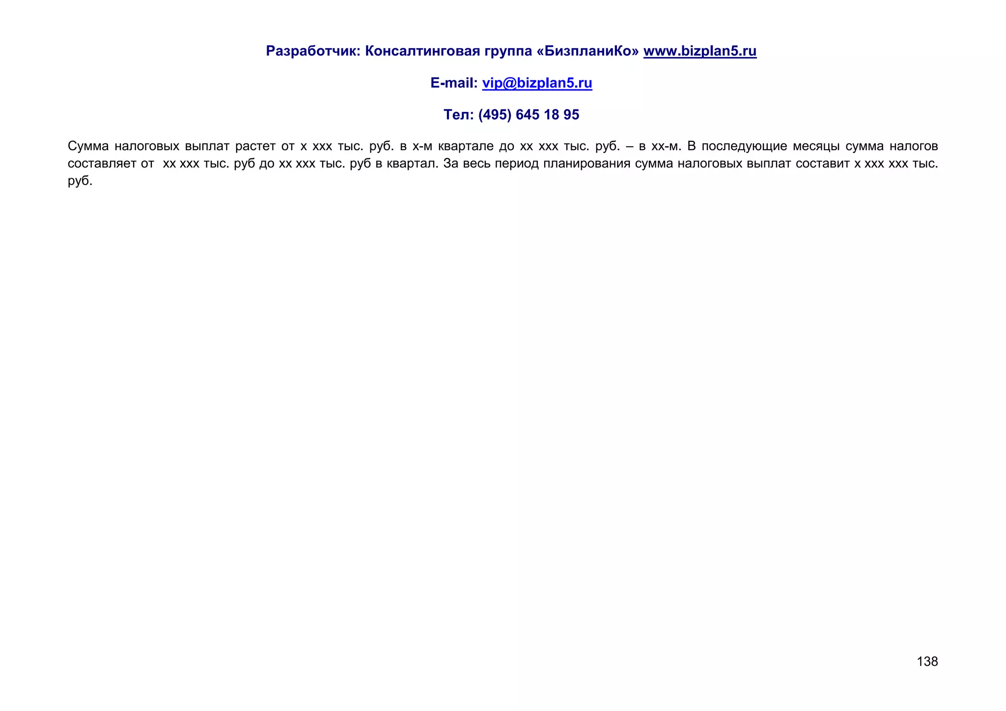 Разработчик: Консалтинговая группа «БизпланиКо» www.bizplan5.ru

                                                       E-mail: vip@bizplan5.ru

                                                         Тел: (495) 645 18 95

Сумма налоговых выплат растет от х ххх тыс. руб. в х-м квартале до хх ххх тыс. руб. – в хх-м. В последующие месяцы сумма налогов
составляет от хх ххх тыс. руб до хх ххх тыс. руб в квартал. За весь период планирования сумма налоговых выплат составит х ххх ххх тыс.
руб.




                                                                                                                                  138
 