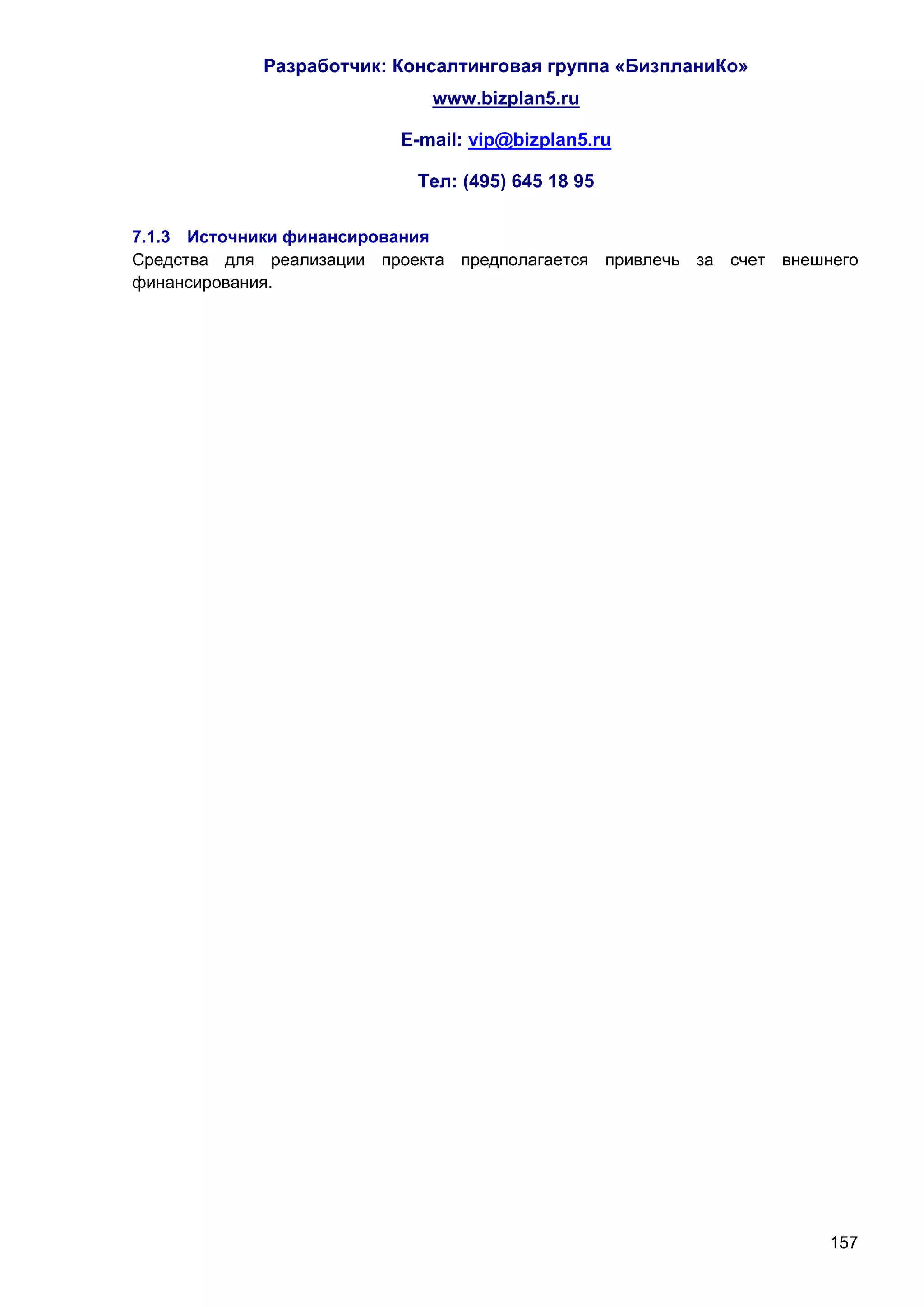 Разработчик: Консалтинговая группа «БизпланиКо»
                             www.bizplan5.ru

                          E-mail: vip@bizplan5.ru

                            Тел: (495) 645 18 95

7.1.3 Источники финансирования
Средства для реализации проекта предполагается привлечь за счет внешнего
финансирования.




                                                                     157
 