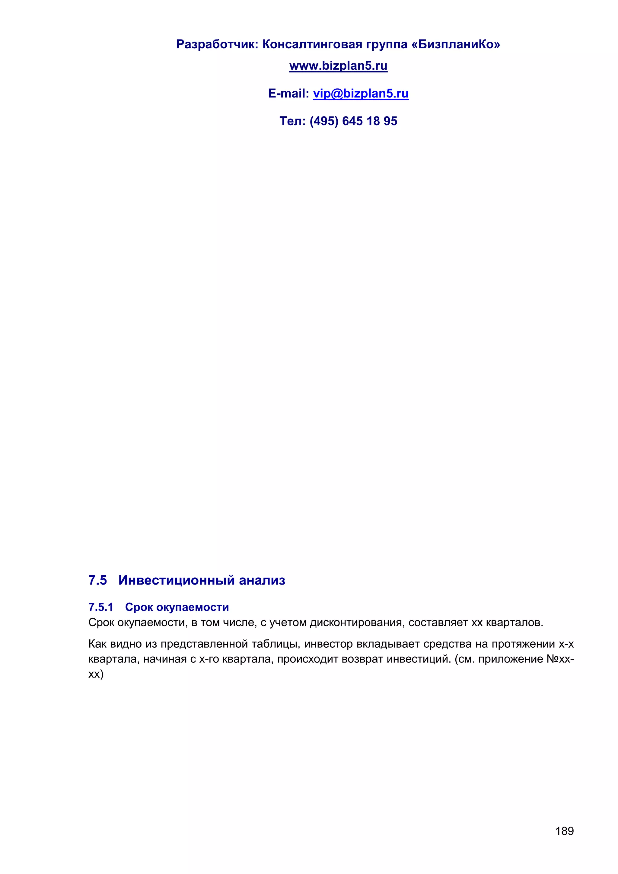 Разработчик: Консалтинговая группа «БизпланиКо»
                                   www.bizplan5.ru

                               E-mail: vip@bizplan5.ru

                                 Тел: (495) 645 18 95




7.5 Инвестиционный анализ
7.5.1 Срок окупаемости
Срок окупаемости, в том числе, с учетом дисконтирования, составляет хх кварталов.
Как видно из представленной таблицы, инвестор вкладывает средства на протяжении х-х
квартала, начиная с х-го квартала, происходит возврат инвестиций. (см. приложение №хх-
хх)




                                                                                    189
 
