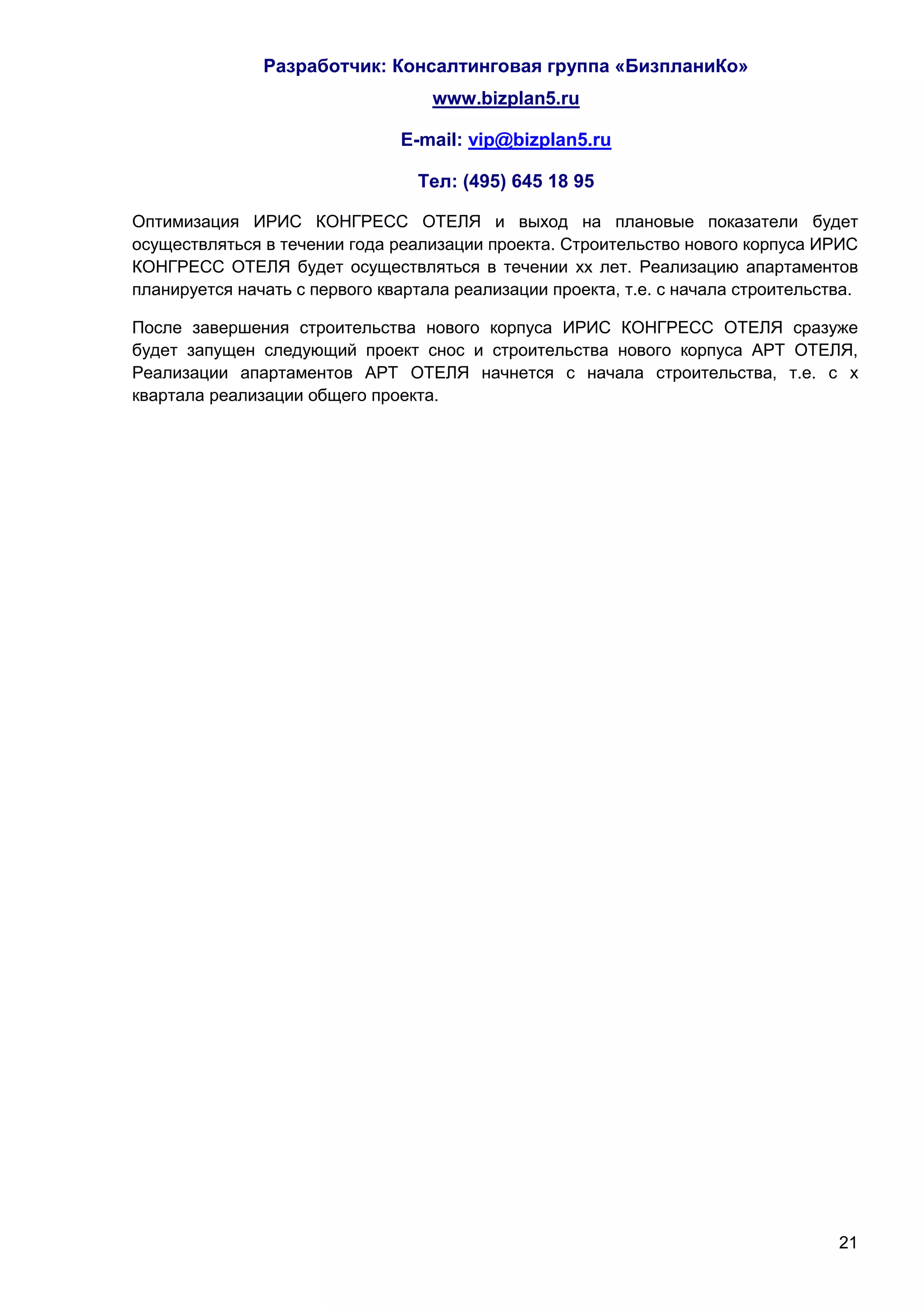 Разработчик: Консалтинговая группа «БизпланиКо»
                                   www.bizplan5.ru

                               E-mail: vip@bizplan5.ru

                                 Тел: (495) 645 18 95

Оптимизация ИРИС КОНГРЕСС ОТЕЛЯ и выход на плановые показатели будет
осуществляться в течении года реализации проекта. Строительство нового корпуса ИРИС
КОНГРЕСС ОТЕЛЯ будет осуществляться в течении хх лет. Реализацию апартаментов
планируется начать с первого квартала реализации проекта, т.е. с начала строительства.

После завершения строительства нового корпуса ИРИС КОНГРЕСС ОТЕЛЯ сразуже
будет запущен следующий проект снос и строительства нового корпуса АРТ ОТЕЛЯ,
Реализации апартаментов АРТ ОТЕЛЯ начнется с начала строительства, т.е. с х
квартала реализации общего проекта.




                                                                                   21
 