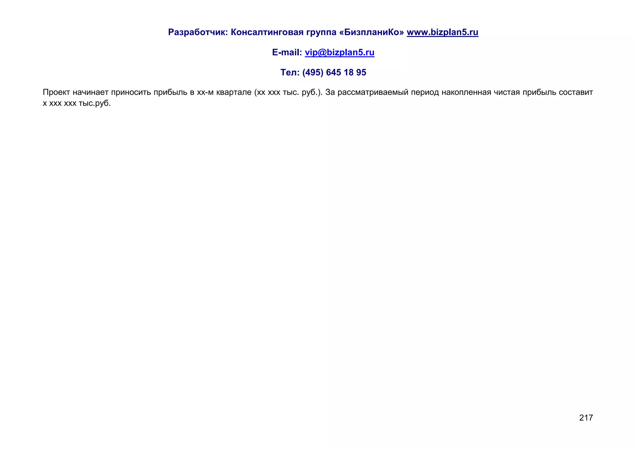 Разработчик: Консалтинговая группа «БизпланиКо» www.bizplan5.ru

                                                      E-mail: vip@bizplan5.ru

                                                        Тел: (495) 645 18 95

Проект начинает приносить прибыль в хх-м квартале (хх ххх тыс. руб.). За рассматриваемый период накопленная чистая прибыль составит
х ххх ххх тыс.руб.




                                                                                                                               217
 