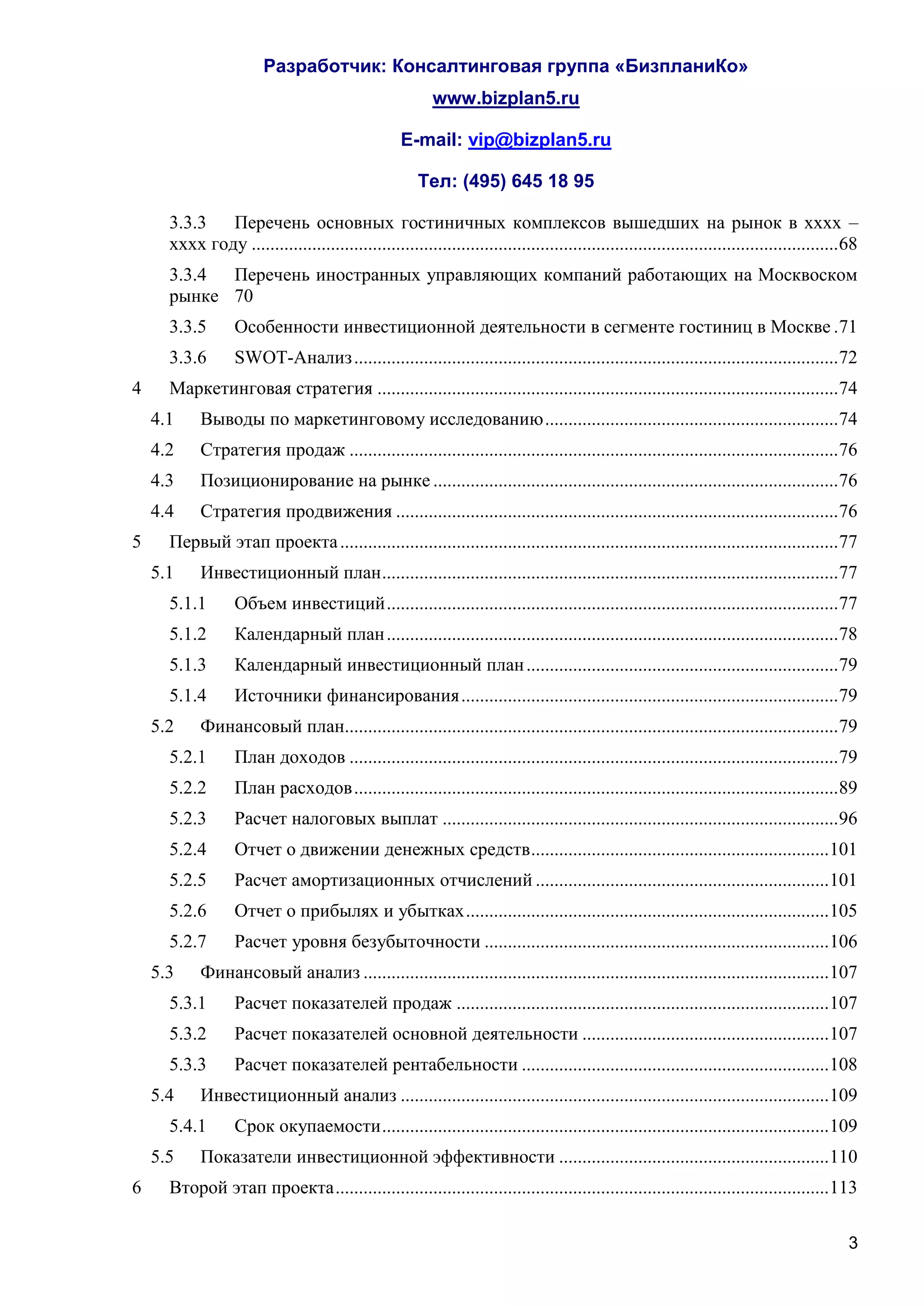Разработчик: Консалтинговая группа «БизпланиКо»
                                                           www.bizplan5.ru

                                                    E-mail: vip@bizplan5.ru

                                                        Тел: (495) 645 18 95

      3.3.3   Перечень основных гостиничных комплексов вышедших на рынок в хххх –
      хххх году .............................................................................................................................. 68
      3.3.4 Перечень иностранных управляющих компаний работающих на Москвоском
      рынке 70
      3.3.5        Особенности инвестиционной деятельности в сегменте гостиниц в Москве . 71
      3.3.6        SWOT-Анализ ........................................................................................................ 72
4     Маркетинговая стратегия ................................................................................................... 74
    4.1     Выводы по маркетинговому исследованию ............................................................... 74
    4.2     Стратегия продаж ......................................................................................................... 76
    4.3     Позиционирование на рынке ....................................................................................... 76
    4.4     Стратегия продвижения ............................................................................................... 76
5     Первый этап проекта ........................................................................................................... 77
    5.1     Инвестиционный план .................................................................................................. 77
      5.1.1        Объем инвестиций ................................................................................................. 77
      5.1.2        Календарный план ................................................................................................. 78
      5.1.3        Календарный инвестиционный план ................................................................... 79
      5.1.4        Источники финансирования ................................................................................. 79
    5.2     Финансовый план.......................................................................................................... 79
      5.2.1        План доходов ......................................................................................................... 79
      5.2.2        План расходов ........................................................................................................ 89
      5.2.3        Расчет налоговых выплат ..................................................................................... 96
      5.2.4        Отчет о движении денежных средств ................................................................ 101
      5.2.5        Расчет амортизационных отчислений ............................................................... 101
      5.2.6        Отчет о прибылях и убытках .............................................................................. 105
      5.2.7        Расчет уровня безубыточности .......................................................................... 106
    5.3     Финансовый анализ .................................................................................................... 107
      5.3.1        Расчет показателей продаж ................................................................................ 107
      5.3.2        Расчет показателей основной деятельности ..................................................... 107
      5.3.3        Расчет показателей рентабельности .................................................................. 108
    5.4     Инвестиционный анализ ............................................................................................ 109
      5.4.1        Срок окупаемости ................................................................................................ 109
    5.5     Показатели инвестиционной эффективности .......................................................... 110
6     Второй этап проекта .......................................................................................................... 113

                                                                                                                                               3
 