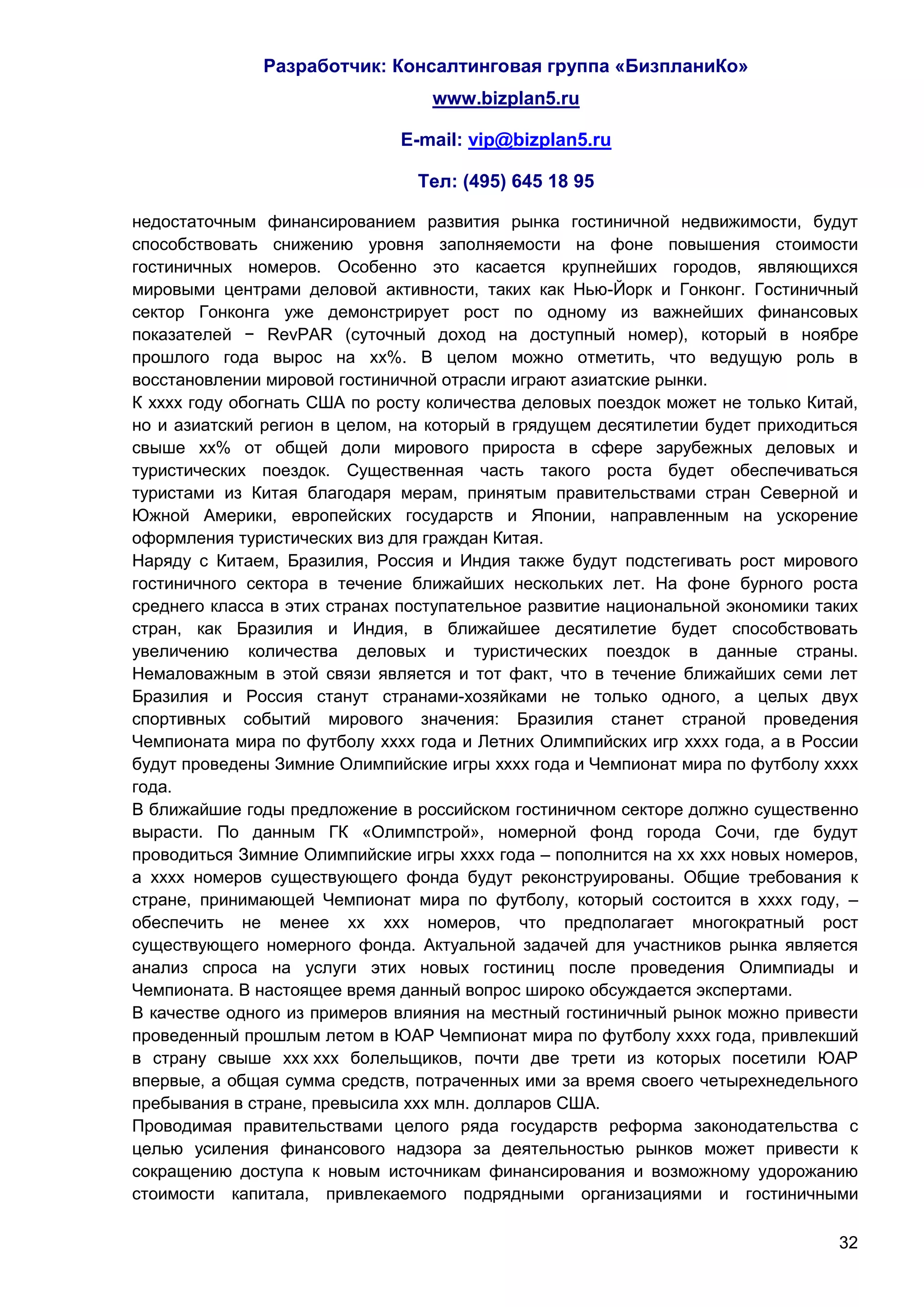 Разработчик: Консалтинговая группа «БизпланиКо»
                                  www.bizplan5.ru

                              E-mail: vip@bizplan5.ru

                                Тел: (495) 645 18 95

недостаточным финансированием развития рынка гостиничной недвижимости, будут
способствовать снижению уровня заполняемости на фоне повышения стоимости
гостиничных номеров. Особенно это касается крупнейших городов, являющихся
мировыми центрами деловой активности, таких как Нью-Йорк и Гонконг. Гостиничный
сектор Гонконга уже демонстрирует рост по одному из важнейших финансовых
показателей − RevPAR (суточный доход на доступный номер), который в ноябре
прошлого года вырос на хх%. В целом можно отметить, что ведущую роль в
восстановлении мировой гостиничной отрасли играют азиатские рынки.
К хххх году обогнать США по росту количества деловых поездок может не только Китай,
но и азиатский регион в целом, на который в грядущем десятилетии будет приходиться
свыше хх% от общей доли мирового прироста в сфере зарубежных деловых и
туристических поездок. Существенная часть такого роста будет обеспечиваться
туристами из Китая благодаря мерам, принятым правительствами стран Северной и
Южной Америки, европейских государств и Японии, направленным на ускорение
оформления туристических виз для граждан Китая.
Наряду с Китаем, Бразилия, Россия и Индия также будут подстегивать рост мирового
гостиничного сектора в течение ближайших нескольких лет. На фоне бурного роста
среднего класса в этих странах поступательное развитие национальной экономики таких
стран, как Бразилия и Индия, в ближайшее десятилетие будет способствовать
увеличению количества деловых и туристических поездок в данные страны.
Немаловажным в этой связи является и тот факт, что в течение ближайших семи лет
Бразилия и Россия станут странами-хозяйками не только одного, а целых двух
спортивных событий мирового значения: Бразилия станет страной проведения
Чемпионата мира по футболу хххх года и Летних Олимпийских игр хххх года, а в России
будут проведены Зимние Олимпийские игры хххх года и Чемпионат мира по футболу хххх
года.
В ближайшие годы предложение в российском гостиничном секторе должно существенно
вырасти. По данным ГК «Олимпстрой», номерной фонд города Сочи, где будут
проводиться Зимние Олимпийские игры хххх года – пополнится на хх ххх новых номеров,
а хххх номеров существующего фонда будут реконструированы. Общие требования к
стране, принимающей Чемпионат мира по футболу, который состоится в хххх году, –
обеспечить не менее хх ххх номеров, что предполагает многократный рост
существующего номерного фонда. Актуальной задачей для участников рынка является
анализ спроса на услуги этих новых гостиниц после проведения Олимпиады и
Чемпионата. В настоящее время данный вопрос широко обсуждается экспертами.
В качестве одного из примеров влияния на местный гостиничный рынок можно привести
проведенный прошлым летом в ЮАР Чемпионат мира по футболу хххх года, привлекший
в страну свыше ххх ххх болельщиков, почти две трети из которых посетили ЮАР
впервые, а общая сумма средств, потраченных ими за время своего четырехнедельного
пребывания в стране, превысила ххх млн. долларов США.
Проводимая правительствами целого ряда государств реформа законодательства с
целью усиления финансового надзора за деятельностью рынков может привести к
сокращению доступа к новым источникам финансирования и возможному удорожанию
стоимости капитала, привлекаемого подрядными организациями и гостиничными

                                                                                32
 