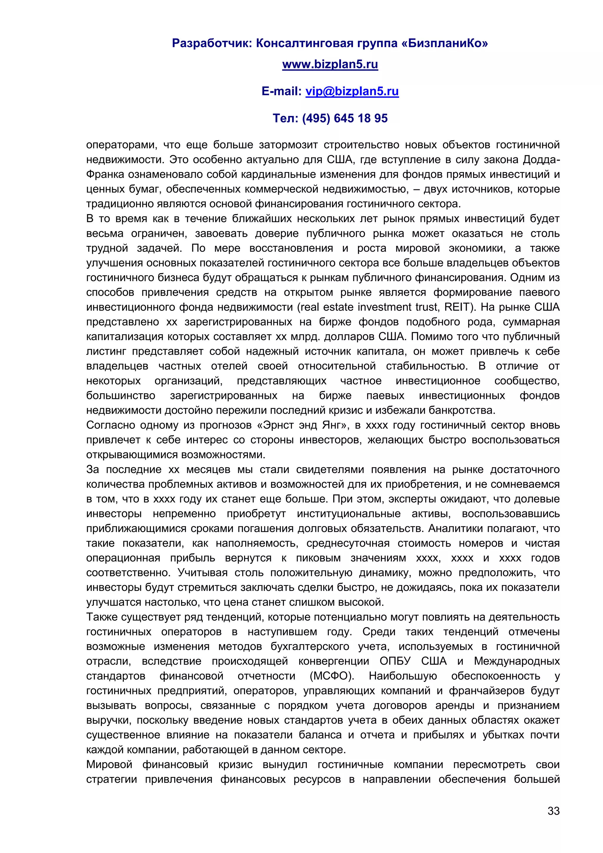 Разработчик: Консалтинговая группа «БизпланиКо»
                                   www.bizplan5.ru

                               E-mail: vip@bizplan5.ru

                                 Тел: (495) 645 18 95

операторами, что еще больше затормозит строительство новых объектов гостиничной
недвижимости. Это особенно актуально для США, где вступление в силу закона Додда-
Франка ознаменовало собой кардинальные изменения для фондов прямых инвестиций и
ценных бумаг, обеспеченных коммерческой недвижимостью, – двух источников, которые
традиционно являются основой финансирования гостиничного сектора.
В то время как в течение ближайших нескольких лет рынок прямых инвестиций будет
весьма ограничен, завоевать доверие публичного рынка может оказаться не столь
трудной задачей. По мере восстановления и роста мировой экономики, а также
улучшения основных показателей гостиничного сектора все больше владельцев объектов
гостиничного бизнеса будут обращаться к рынкам публичного финансирования. Одним из
способов привлечения средств на открытом рынке является формирование паевого
инвестиционного фонда недвижимости (real estate investment trust, REIT). На рынке США
представлено хх зарегистрированных на бирже фондов подобного рода, суммарная
капитализация которых составляет хх млрд. долларов США. Помимо того что публичный
листинг представляет собой надежный источник капитала, он может привлечь к себе
владельцев частных отелей своей относительной стабильностью. В отличие от
некоторых организаций, представляющих частное инвестиционное сообщество,
большинство зарегистрированных на бирже паевых инвестиционных фондов
недвижимости достойно пережили последний кризис и избежали банкротства.
Согласно одному из прогнозов «Эрнст энд Янг», в хххх году гостиничный сектор вновь
привлечет к себе интерес со стороны инвесторов, желающих быстро воспользоваться
открывающимися возможностями.
За последние хх месяцев мы стали свидетелями появления на рынке достаточного
количества проблемных активов и возможностей для их приобретения, и не сомневаемся
в том, что в хххх году их станет еще больше. При этом, эксперты ожидают, что долевые
инвесторы непременно приобретут институциональные активы, воспользовавшись
приближающимися сроками погашения долговых обязательств. Аналитики полагают, что
такие показатели, как наполняемость, среднесуточная стоимость номеров и чистая
операционная прибыль вернутся к пиковым значениям хххх, хххх и хххх годов
соответственно. Учитывая столь положительную динамику, можно предположить, что
инвесторы будут стремиться заключать сделки быстро, не дожидаясь, пока их показатели
улучшатся настолько, что цена станет слишком высокой.
Также существует ряд тенденций, которые потенциально могут повлиять на деятельность
гостиничных операторов в наступившем году. Среди таких тенденций отмечены
возможные изменения методов бухгалтерского учета, используемых в гостиничной
отрасли, вследствие происходящей конвергенции ОПБУ США и Международных
стандартов финансовой отчетности (МСФО). Наибольшую обеспокоенность у
гостиничных предприятий, операторов, управляющих компаний и франчайзеров будут
вызывать вопросы, связанные с порядком учета договоров аренды и признанием
выручки, поскольку введение новых стандартов учета в обеих данных областях окажет
существенное влияние на показатели баланса и отчета и прибылях и убытках почти
каждой компании, работающей в данном секторе.
Мировой финансовый кризис вынудил гостиничные компании пересмотреть свои
стратегии привлечения финансовых ресурсов в направлении обеспечения большей

                                                                                  33
 