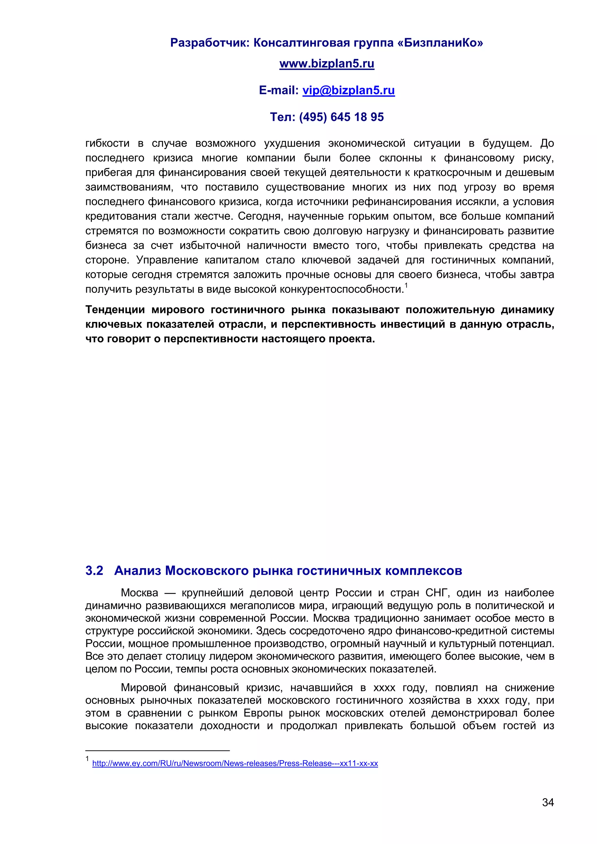 Разработчик: Консалтинговая группа «БизпланиКо»
                                                   www.bizplan5.ru

                                              E-mail: vip@bizplan5.ru

                                                 Тел: (495) 645 18 95

гибкости в случае возможного ухудшения экономической ситуации в будущем. До
последнего кризиса многие компании были более склонны к финансовому риску,
прибегая для финансирования своей текущей деятельности к краткосрочным и дешевым
заимствованиям, что поставило существование многих из них под угрозу во время
последнего финансового кризиса, когда источники рефинансирования иссякли, а условия
кредитования стали жестче. Сегодня, наученные горьким опытом, все больше компаний
стремятся по возможности сократить свою долговую нагрузку и финансировать развитие
бизнеса за счет избыточной наличности вместо того, чтобы привлекать средства на
стороне. Управление капиталом стало ключевой задачей для гостиничных компаний,
которые сегодня стремятся заложить прочные основы для своего бизнеса, чтобы завтра
получить результаты в виде высокой конкурентоспособности.1
Тенденции мирового гостиничного рынка показывают положительную динамику
ключевых показателей отрасли, и перспективность инвестиций в данную отрасль,
что говорит о перспективности настоящего проекта.




3.2 Анализ Московского рынка гостиничных комплексов
       Москва — крупнейший деловой центр России и стран СНГ, один из наиболее
динамично развивающихся мегаполисов мира, играющий ведущую роль в политической и
экономической жизни современной России. Москва традиционно занимает особое место в
структуре российской экономики. Здесь сосредоточено ядро финансово-кредитной системы
России, мощное промышленное производство, огромный научный и культурный потенциал.
Все это делает столицу лидером экономического развития, имеющего более высокие, чем в
целом по России, темпы роста основных экономических показателей.
      Мировой финансовый кризис, начавшийся в хххх году, повлиял на снижение
основных рыночных показателей московского гостиничного хозяйства в хххх году, при
этом в сравнении с рынком Европы рынок московских отелей демонстрировал более
высокие показатели доходности и продолжал привлекать большой объем гостей из

1
    http://www.ey.com/RU/ru/Newsroom/News-releases/Press-Release---хх11-хх-хх



                                                                                  34
 