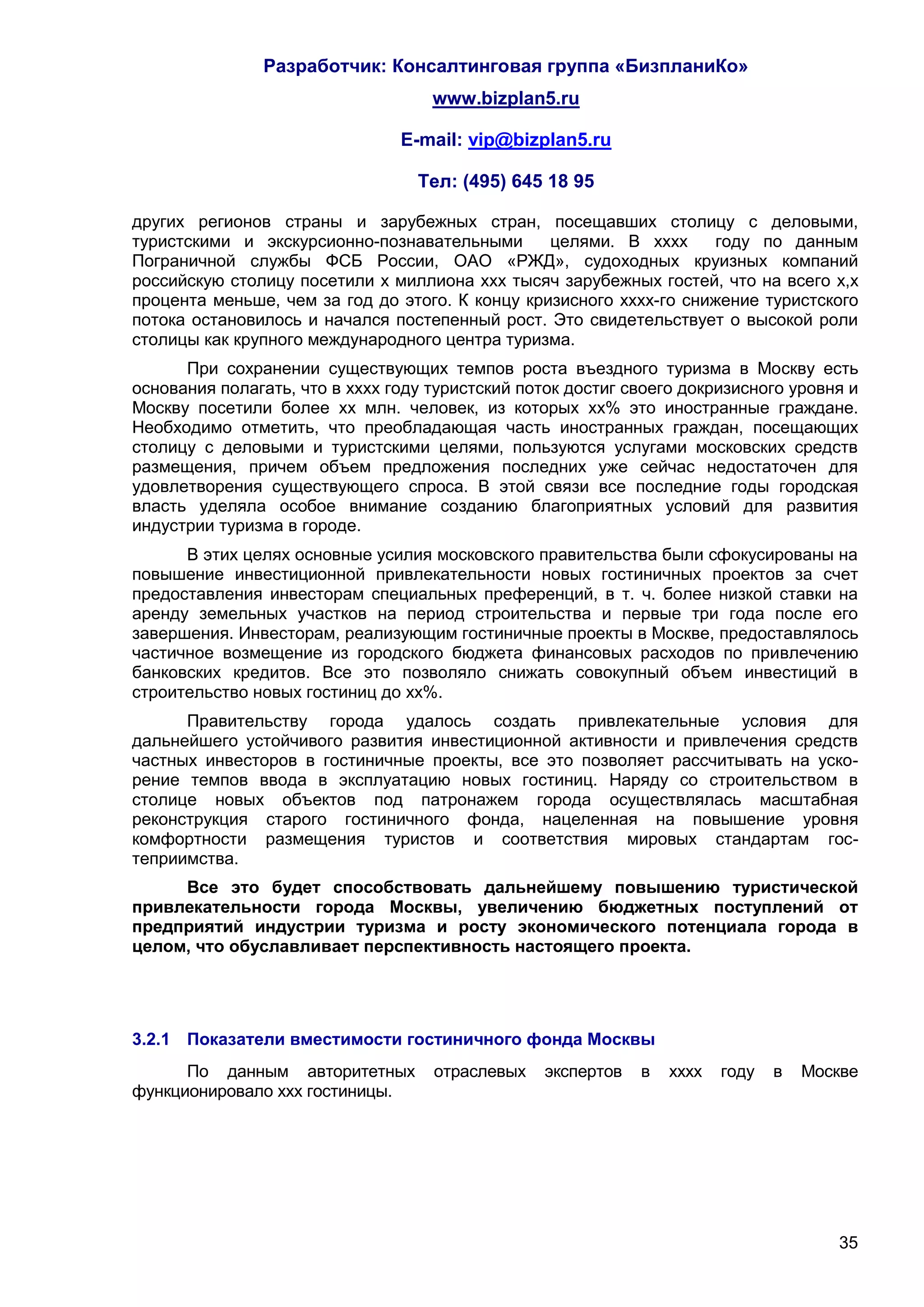 Разработчик: Консалтинговая группа «БизпланиКо»
                                    www.bizplan5.ru

                                E-mail: vip@bizplan5.ru

                                  Тел: (495) 645 18 95

других регионов страны и зарубежных стран, посещавших столицу с деловыми,
туристскими и экскурсионно-познавательными       целями. В хххх      году по данным
Пограничной службы ФСБ России, ОАО «РЖД», судоходных круизных компаний
российскую столицу посетили х миллиона ххх тысяч зарубежных гостей, что на всего х,х
процента меньше, чем за год до этого. К концу кризисного хххх-го снижение туристского
потока остановилось и начался постепенный рост. Это свидетельствует о высокой роли
столицы как крупного международного центра туризма.
      При сохранении существующих темпов роста въездного туризма в Москву есть
основания полагать, что в хххх году туристский поток достиг своего докризисного уровня и
Москву посетили более хх млн. человек, из которых хх% это иностранные граждане.
Необходимо отметить, что преобладающая часть иностранных граждан, посещающих
столицу с деловыми и туристскими целями, пользуются услугами московских средств
размещения, причем объем предложения последних уже сейчас недостаточен для
удовлетворения существующего спроса. В этой связи все последние годы городская
власть уделяла особое внимание созданию благоприятных условий для развития
индустрии туризма в городе.
      В этих целях основные усилия московского правительства были сфокусированы на
повышение инвестиционной привлекательности новых гостиничных проектов за счет
предоставления инвесторам специальных преференций, в т. ч. более низкой ставки на
аренду земельных участков на период строительства и первые три года после его
завершения. Инвесторам, реализующим гостиничные проекты в Москве, предоставлялось
частичное возмещение из городского бюджета финансовых расходов по привлечению
банковских кредитов. Все это позволяло снижать совокупный объем инвестиций в
строительство новых гостиниц до хх%.
      Правительству города удалось создать привлекательные условия для
дальнейшего устойчивого развития инвестиционной активности и привлечения средств
частных инвесторов в гостиничные проекты, все это позволяет рассчитывать на уско-
рение темпов ввода в эксплуатацию новых гостиниц. Наряду со строительством в
столице новых объектов под патронажем города осуществлялась масштабная
реконструкция старого гостиничного фонда, нацеленная на повышение уровня
комфортности размещения туристов и соответствия мировых стандартам гос-
теприимства.
     Все это будет способствовать дальнейшему повышению туристической
привлекательности города Москвы, увеличению бюджетных поступлений от
предприятий индустрии туризма и росту экономического потенциала города в
целом, что обуславливает перспективность настоящего проекта.




3.2.1 Показатели вместимости гостиничного фонда Москвы
      По данным авторитетных        отраслевых   экспертов   в   хххх   году   в   Москве
функционировало ххх гостиницы.




                                                                                      35
 