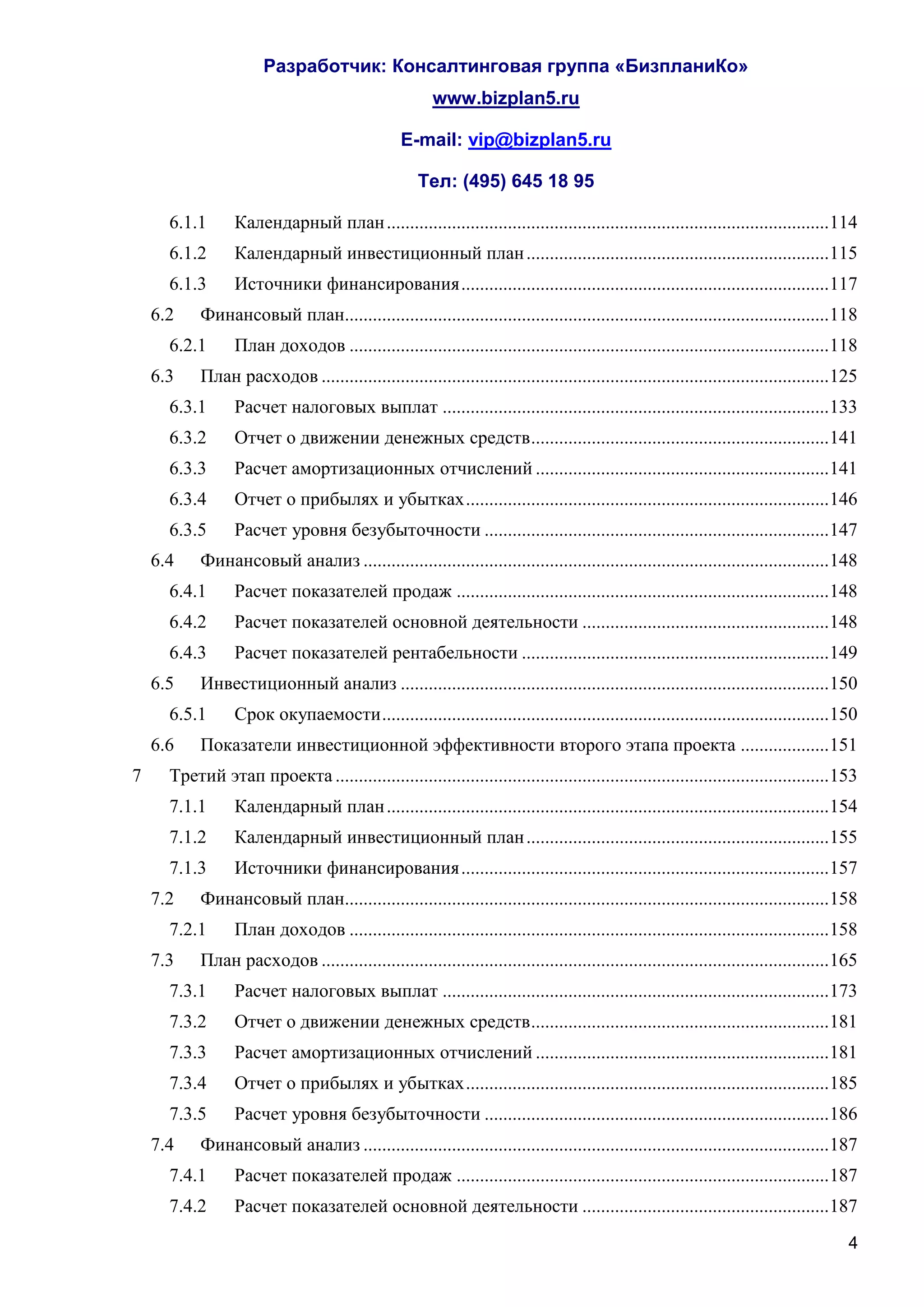 Разработчик: Консалтинговая группа «БизпланиКо»
                                                        www.bizplan5.ru

                                                  E-mail: vip@bizplan5.ru

                                                     Тел: (495) 645 18 95

      6.1.1       Календарный план ............................................................................................... 114
      6.1.2       Календарный инвестиционный план ................................................................. 115
      6.1.3       Источники финансирования ............................................................................... 117
    6.2    Финансовый план........................................................................................................ 118
      6.2.1       План доходов ....................................................................................................... 118
    6.3    План расходов ............................................................................................................. 125
      6.3.1       Расчет налоговых выплат ................................................................................... 133
      6.3.2       Отчет о движении денежных средств ................................................................ 141
      6.3.3       Расчет амортизационных отчислений ............................................................... 141
      6.3.4       Отчет о прибылях и убытках .............................................................................. 146
      6.3.5       Расчет уровня безубыточности .......................................................................... 147
    6.4    Финансовый анализ .................................................................................................... 148
      6.4.1       Расчет показателей продаж ................................................................................ 148
      6.4.2       Расчет показателей основной деятельности ..................................................... 148
      6.4.3       Расчет показателей рентабельности .................................................................. 149
    6.5    Инвестиционный анализ ............................................................................................ 150
      6.5.1       Срок окупаемости ................................................................................................ 150
    6.6    Показатели инвестиционной эффективности второго этапа проекта ................... 151
7     Третий этап проекта .......................................................................................................... 153
      7.1.1       Календарный план ............................................................................................... 154
      7.1.2       Календарный инвестиционный план ................................................................. 155
      7.1.3       Источники финансирования ............................................................................... 157
    7.2    Финансовый план........................................................................................................ 158
      7.2.1       План доходов ....................................................................................................... 158
    7.3    План расходов ............................................................................................................. 165
      7.3.1       Расчет налоговых выплат ................................................................................... 173
      7.3.2       Отчет о движении денежных средств ................................................................ 181
      7.3.3       Расчет амортизационных отчислений ............................................................... 181
      7.3.4       Отчет о прибылях и убытках .............................................................................. 185
      7.3.5       Расчет уровня безубыточности .......................................................................... 186
    7.4    Финансовый анализ .................................................................................................... 187
      7.4.1       Расчет показателей продаж ................................................................................ 187
      7.4.2       Расчет показателей основной деятельности ..................................................... 187
                                                                                                                                        4
 