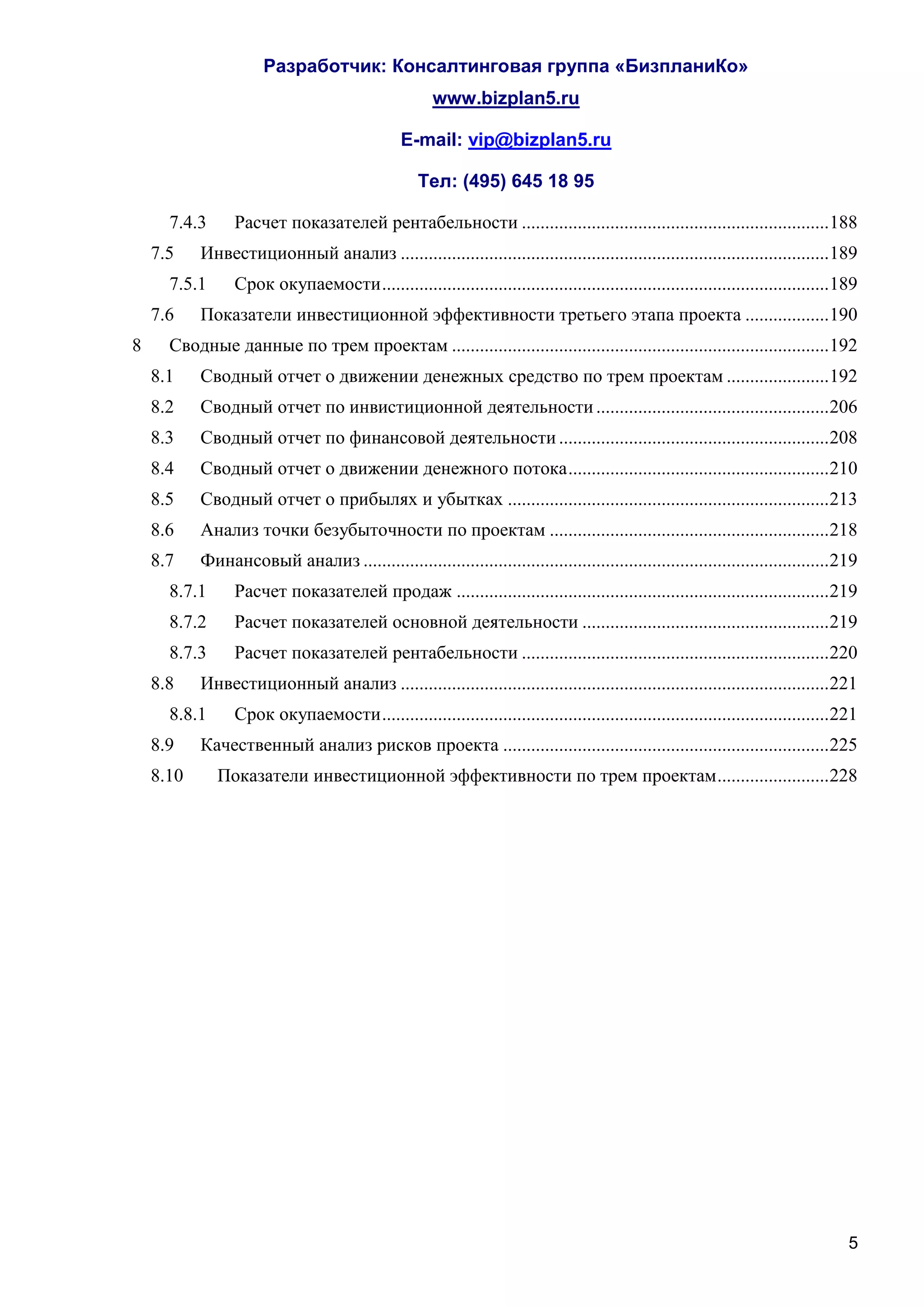 Разработчик: Консалтинговая группа «БизпланиКо»
                                                      www.bizplan5.ru

                                                E-mail: vip@bizplan5.ru

                                                   Тел: (495) 645 18 95

      7.4.3      Расчет показателей рентабельности .................................................................. 188
    7.5    Инвестиционный анализ ............................................................................................ 189
      7.5.1      Срок окупаемости ................................................................................................ 189
    7.6    Показатели инвестиционной эффективности третьего этапа проекта .................. 190
8     Сводные данные по трем проектам ................................................................................. 192
    8.1    Сводный отчет о движении денежных средство по трем проектам ...................... 192
    8.2    Сводный отчет по инвистиционной деятельности .................................................. 206
    8.3    Сводный отчет по финансовой деятельности .......................................................... 208
    8.4    Сводный отчет о движении денежного потока ........................................................ 210
    8.5    Сводный отчет о прибылях и убытках ..................................................................... 213
    8.6    Анализ точки безубыточности по проектам ............................................................ 218
    8.7    Финансовый анализ .................................................................................................... 219
      8.7.1      Расчет показателей продаж ................................................................................ 219
      8.7.2      Расчет показателей основной деятельности ..................................................... 219
      8.7.3      Расчет показателей рентабельности .................................................................. 220
    8.8    Инвестиционный анализ ............................................................................................ 221
      8.8.1      Срок окупаемости ................................................................................................ 221
    8.9    Качественный анализ рисков проекта ...................................................................... 225
    8.10      Показатели инвестиционной эффективности по трем проектам ........................ 228




                                                                                                                                    5
 
