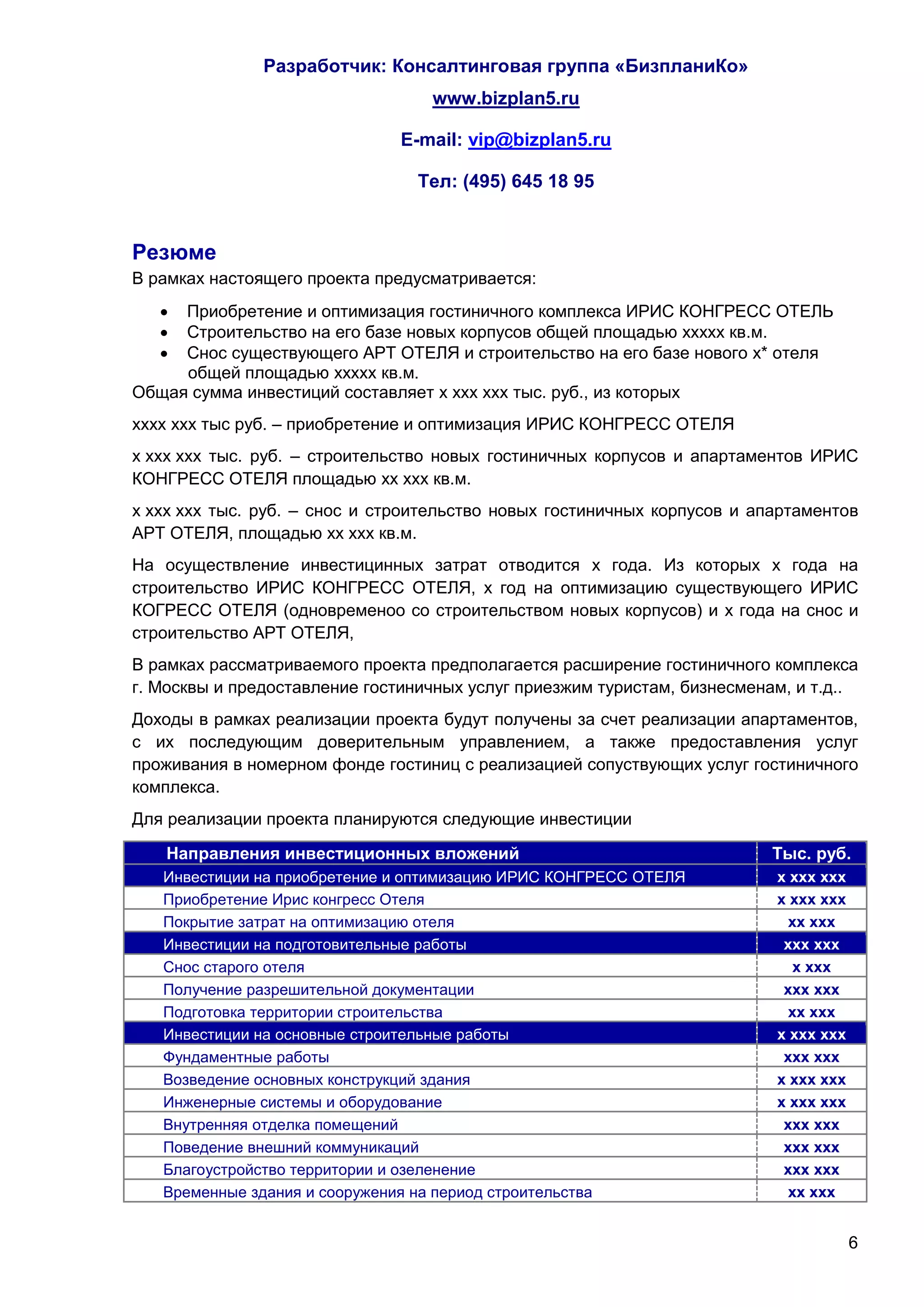 Разработчик: Консалтинговая группа «БизпланиКо»
                                  www.bizplan5.ru

                               E-mail: vip@bizplan5.ru

                                 Тел: (495) 645 18 95


Резюме
В рамках настоящего проекта предусматривается:
    Приобретение и оптимизация гостиничного комплекса ИРИС КОНГРЕСС ОТЕЛЬ
    Строительство на его базе новых корпусов общей площадью ххххх кв.м.
    Снос существующего АРТ ОТЕЛЯ и строительство на его базе нового х* отеля
     общей площадью ххххх кв.м.
Общая сумма инвестиций составляет х ххх ххх тыс. руб., из которых
хххх ххх тыс руб. – приобретение и оптимизация ИРИС КОНГРЕСС ОТЕЛЯ
х ххх ххх тыс. руб. – строительство новых гостиничных корпусов и апартаментов ИРИС
КОНГРЕСС ОТЕЛЯ площадью хх ххх кв.м.
х ххх ххх тыс. руб. – снос и строительство новых гостиничных корпусов и апартаментов
АРТ ОТЕЛЯ, площадью хх ххх кв.м.
На осуществление инвестицинных затрат отводится х года. Из которых х года на
строительство ИРИС КОНГРЕСС ОТЕЛЯ, х год на оптимизацию существующего ИРИС
КОГРЕСС ОТЕЛЯ (одновременоо со строительством новых корпусов) и х года на снос и
строительство АРТ ОТЕЛЯ,
В рамках рассматриваемого проекта предполагается расширение гостиничного комплекса
г. Москвы и предоставление гостиничных услуг приезжим туристам, бизнесменам, и т.д..
Доходы в рамках реализации проекта будут получены за счет реализации апартаментов,
с их последующим доверительным управлением, а также предоставления услуг
проживания в номерном фонде гостиниц с реализацией сопуствующих услуг гостиничного
комплекса.
Для реализации проекта планируются следующие инвестиции

   Направления инвестиционных вложений                                    Тыс. руб.
   Инвестиции на приобретение и оптимизацию ИРИС КОНГРЕСС ОТЕЛЯ           х ххх ххх
   Приобретение Ирис конгресс Отеля                                       х ххх ххх
   Покрытие затрат на оптимизацию отеля                                     хх ххх
   Инвестиции на подготовительные работы                                   ххх ххх
   Снос старого отеля                                                        х ххх
   Получение разрешительной документации                                   ххх ххх
   Подготовка территории строительства                                      хх ххх
   Инвестиции на основные строительные работы                             х ххх ххх
   Фундаментные работы                                                     ххх ххх
   Возведение основных конструкций здания                                 х ххх ххх
   Инженерные системы и оборудование                                      х ххх ххх
   Внутренняя отделка помещений                                            ххх ххх
   Поведение внешний коммуникаций                                          ххх ххх
   Благоустройство территории и озеленение                                 ххх ххх
   Временные здания и сооружения на период строительства                    хх ххх


                                                                                      6
 