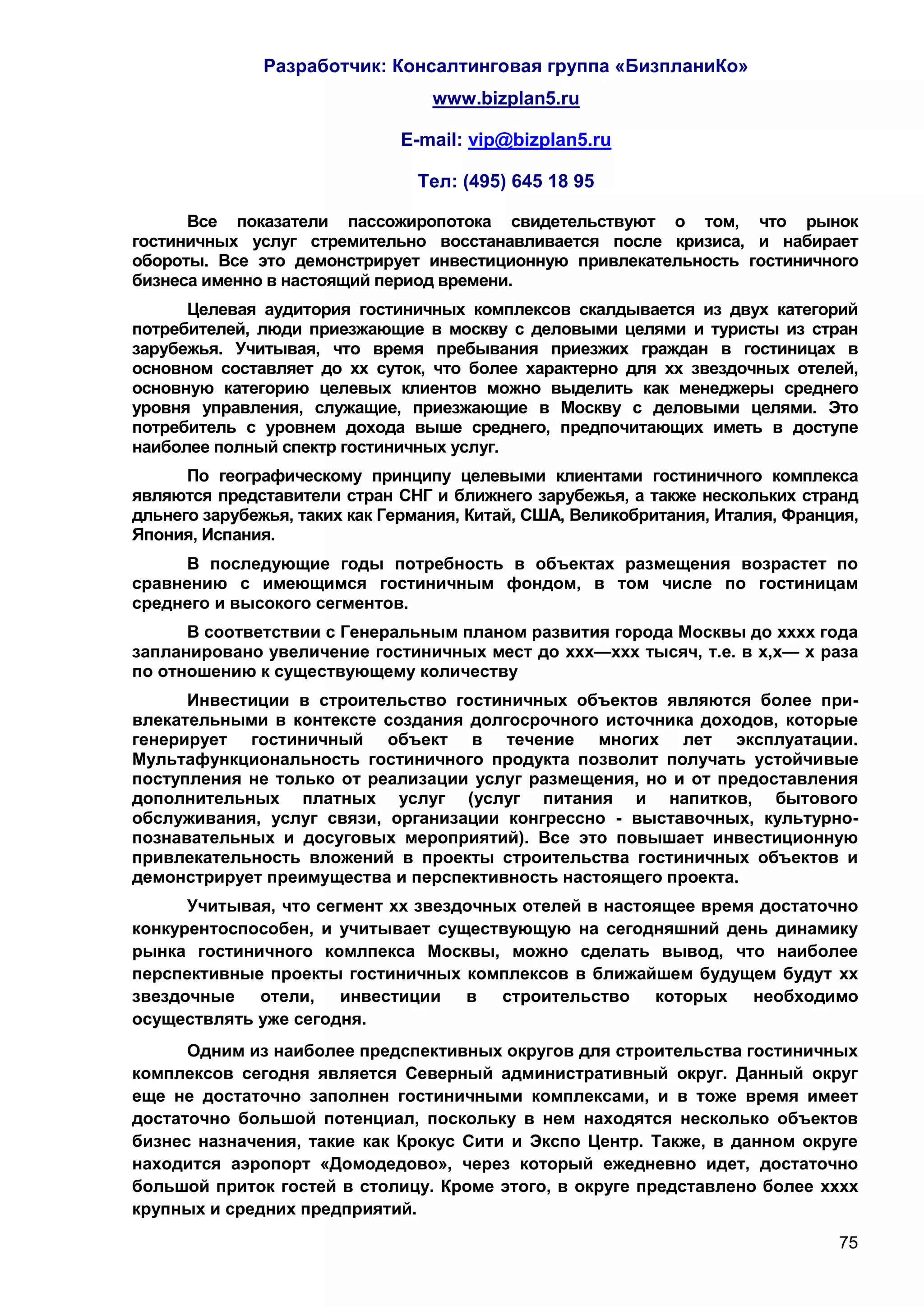 Разработчик: Консалтинговая группа «БизпланиКо»
                                  www.bizplan5.ru

                              E-mail: vip@bizplan5.ru

                                Тел: (495) 645 18 95

      Все показатели пассожиропотока свидетельствуют о том, что рынок
гостиничных услуг стремительно восстанавливается после кризиса, и набирает
обороты. Все это демонстрирует инвестиционную привлекательность гостиничного
бизнеса именно в настоящий период времени.
      Целевая аудитория гостиничных комплексов скалдывается из двух категорий
потребителей, люди приезжающие в москву с деловыми целями и туристы из стран
зарубежья. Учитывая, что время пребывания приезжих граждан в гостиницах в
основном составляет до хх суток, что более характерно для хх звездочных отелей,
основную категорию целевых клиентов можно выделить как менеджеры среднего
уровня управления, служащие, приезжающие в Москву с деловыми целями. Это
потребитель с уровнем дохода выше среднего, предпочитающих иметь в доступе
наиболее полный спектр гостиничных услуг.
      По географическому принципу целевыми клиентами гостиничного комплекса
являются представители стран СНГ и ближнего зарубежья, а также нескольких странд
дльнего зарубежья, таких как Германия, Китай, США, Великобритания, Италия, Франция,
Япония, Испания.
     В последующие годы потребность в объектах размещения возрастет по
сравнению с имеющимся гостиничным фондом, в том числе по гостиницам
среднего и высокого сегментов.
      В соответствии с Генеральным планом развития города Москвы до хххх года
запланировано увеличение гостиничных мест до ххх—ххх тысяч, т.е. в х,х— х раза
по отношению к существующему количеству
      Инвестиции в строительство гостиничных объектов являются более при-
влекательными в контексте создания долгосрочного источника доходов, которые
генерирует гостиничный объект в течение многих лет эксплуатации.
Мультафункциональность гостиничного продукта позволит получать устойчивые
поступления не только от реализации услуг размещения, но и от предоставления
дополнительных платных услуг (услуг питания и напитков, бытового
обслуживания, услуг связи, организации конгрессно - выставочных, культурно-
познавательных и досуговых мероприятий). Все это повышает инвестиционную
привлекательность вложений в проекты строительства гостиничных объектов и
демонстрирует преимущества и перспективность настоящего проекта.
      Учитывая, что сегмент хх звездочных отелей в настоящее время достаточно
конкурентоспособен, и учитывает существующую на сегодняшний день динамику
рынка гостиничного комлпекса Москвы, можно сделать вывод, что наиболее
перспективные проекты гостиничных комплексов в ближайшем будущем будут хх
звездочные отели, инвестиции в строительство которых              необходимо
осуществлять уже сегодня.
      Одним из наиболее предспективных округов для строительства гостиничных
комплексов сегодня является Северный административный округ. Данный округ
еще не достаточно заполнен гостиничными комплексами, и в тоже время имеет
достаточно большой потенциал, поскольку в нем находятся несколько объектов
бизнес назначения, такие как Крокус Сити и Экспо Центр. Также, в данном округе
находится аэропорт «Домодедово», через который ежедневно идет, достаточно
большой приток гостей в столицу. Кроме этого, в округе представлено более хххх
крупных и средних предприятий.
                                                                                75
 