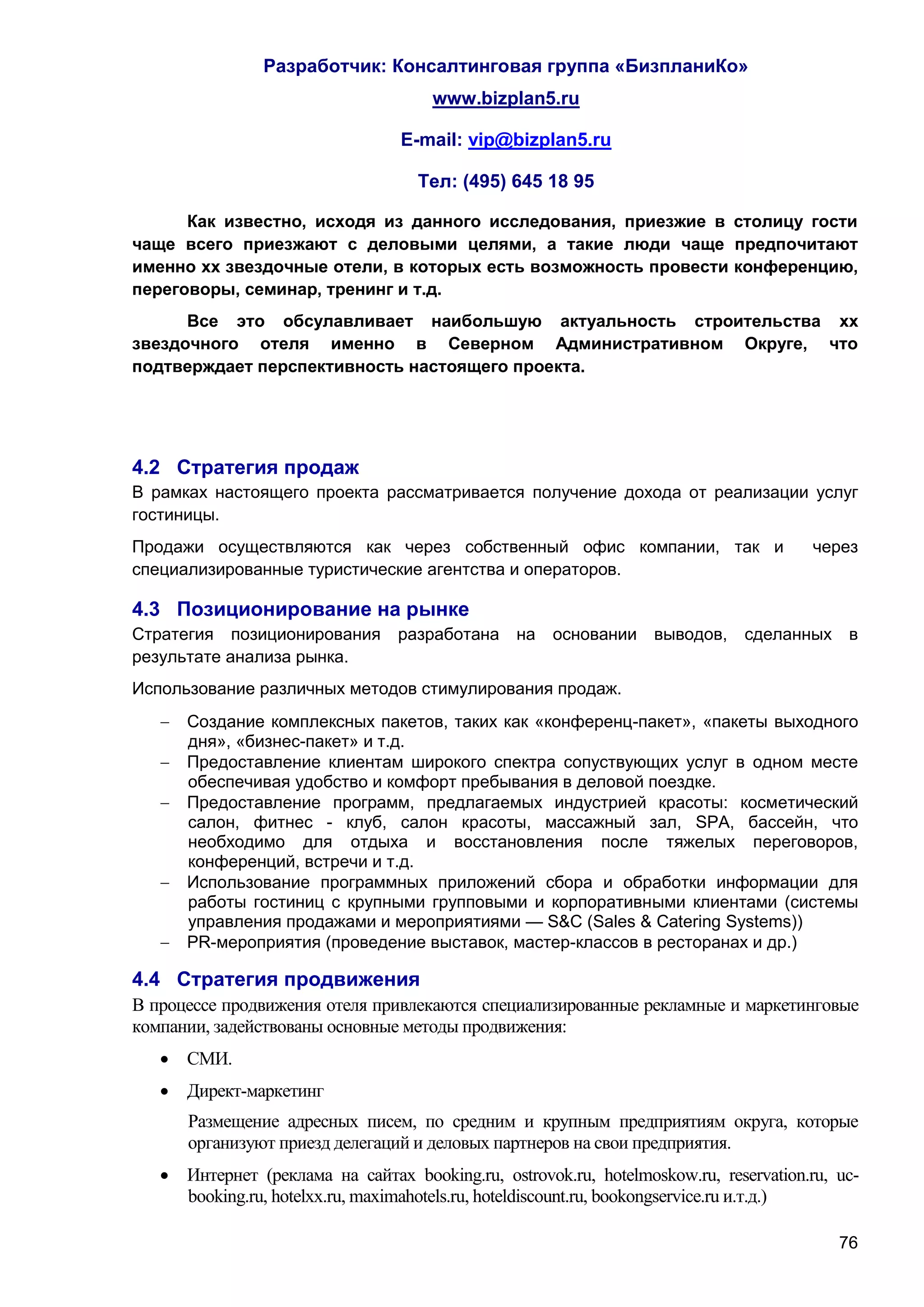 Разработчик: Консалтинговая группа «БизпланиКо»
                                      www.bizplan5.ru

                                 E-mail: vip@bizplan5.ru

                                    Тел: (495) 645 18 95

      Как известно, исходя из данного исследования, приезжие в столицу гости
чаще всего приезжают с деловыми целями, а такие люди чаще предпочитают
именно хх звездочные отели, в которых есть возможность провести конференцию,
переговоры, семинар, тренинг и т.д.
      Все это обсулавливает наибольшую актуальность строительства хх
звездочного отеля именно в Северном Административном Округе, что
подтверждает перспективность настоящего проекта.




4.2 Стратегия продаж
В рамках настоящего проекта рассматривается получение дохода от реализации услуг
гостиницы.
Продажи осуществляются как через собственный офис компании, так и                      через
специализированные туристические агентства и операторов.

4.3 Позиционирование на рынке
Стратегия позиционирования       разработана на      основании    выводов,    сделанных в
результате анализа рынка.
Использование различных методов стимулирования продаж.
      Создание комплексных пакетов, таких как «конференц-пакет», «пакеты выходного
       дня», «бизнес-пакет» и т.д.
      Предоставление клиентам широкого спектра сопуствующих услуг в одном месте
       обеспечивая удобство и комфорт пребывания в деловой поездке.
      Предоставление программ, предлагаемых индустрией красоты: косметический
       салон, фитнес - клуб, салон красоты, массажный зал, SPA, бассейн, что
       необходимо для отдыха и восстановления после тяжелых переговоров,
       конференций, встречи и т.д.
      Использование программных приложений сбора и обработки информации для
       работы гостиниц с крупными групповыми и корпоративными клиентами (системы
       управления продажами и мероприятиями — S&C (Sales & Catering Systems))
      PR-мероприятия (проведение выставок, мастер-классов в ресторанах и др.)

4.4 Стратегия продвижения
В процессе продвижения отеля привлекаются специализированные рекламные и маркетинговые
компании, задействованы основные методы продвижения:
    СМИ.
    Директ-маркетинг
       Размещение адресных писем, по средним и крупным предприятиям округа, которые
       организуют приезд делегаций и деловых партнеров на свои предприятия.
    Интернет (реклама на сайтах booking.ru, ostrovok.ru, hotelmoskow.ru, reservation.ru, uc-
     booking.ru, hotelхх.ru, maximahotels.ru, hoteldiscount.ru, bookongservice.ru и.т.д.)

                                                                                          76
 