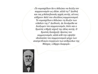 «Το νομοσχέδιον δεν επιδιώκει να διώξη τον
κομμουνισμόν ως ιδέαν, αλλά τη Γ' Διεθνή και τας
μπολσεβικικάς αρχάς αυτής, αίτινες απέχουν πολύ
του ιδεώδους κομμουνισμού. Το νομοσχέδιον
επιδιώκει τη δίωξιν των οπαδών της Γ' Διεθνούς.
Δε δυνάμεθα να διώξωμεν τον κομμουνισμόν,
διότι και ο Χριστός υπήρξε κήρυξ της ιδέας αυτής.
Ο Χριστός διεκήρυξε πρώτος τον κομμουνισμόν,
αλλά από την υψηλήν ιδεολογίαν του
κομμουνισμού μέχρι των ανατρεπτικών ενεργειών
των ανθρώπων της Μόσχας, υπάρχει διαφορά»
 