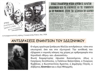 ΑΝΤΙΔΡΑΣΕΙΣ ΕΝΑΝΤΙΟΝ ΤΟΥ ΙΔΙΩΝΥΜΟΥ
Ο νόμος αργότερα ξεσήκωσε θύελλα αντιδράσεων, τόσο στο
εσωτερικό, όσο και στο εξωτερικό. Την αντίθεσή του
εξέφρασε ο νομικός κόσμος της χώρας με αρθρογραφία στα
περιοδικά «Θέμις» και «Δικαιοσύνη».
Φωνή διαμαρτυρίας ύψωσαν διανοούμενοι, όπως ο
Γρηγόριος Ξενόπουλος, η Γαλάτεια Καζαντζάκη, ο Γεώργιος
Νιρβάνας, ο Κωνσταντίνος Άμαντος, ο Δημήτρης Γληνός, ο
Αλβέρτος Αϊνστάιν και ο Ανρί Μπαρμπίς.
 