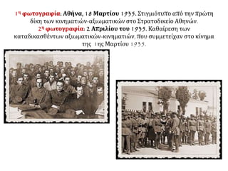 1η φωτογραφία: Αθήνα, 18 Μαρτίου 1935. Στιγμιότυπο από την πρώτη
δίκη των κινηματιών-αξιωματικών στο Στρατοδικείο Αθηνών.
2η φωτογραφία: 2 Απριλίου του 1935. Καθαίρεση των
καταδικασθέντων αξιωματικών-κινηματιών, που συμμετείχαν στο κίνημα
της 1ης Μαρτίου 1935.
 