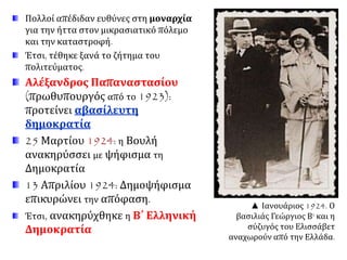 Πολλοί απέδιδαν ευθύνες στη μοναρχία
για την ήττα στον μικρασιατικό πόλεμο
και την καταστροφή.
Έτσι, τέθηκε ξανά το ζήτημα του
πολιτεύματος.
Αλέξανδρος Παπαναστασίου
(πρωθυπουργός από το 1923):
προτείνει αβασίλευτη
δημοκρατία
25 Μαρτίου 1924: η Βουλή
ανακηρύσσει με ψήφισμα τη
Δημοκρατία
13 Απριλίου 1924: Δημοψήφισμα
επικυρώνει την απόφαση.
Έτσι, ανακηρύχθηκε η Β΄ Ελληνική
Δημοκρατία
▲ Ιανουάριος 1924. Ο βασιλιάς
Γεώργιος Β' και η σύζυγός του
Ελισσάβετ αναχωρούν από την
Ελλάδα.
 