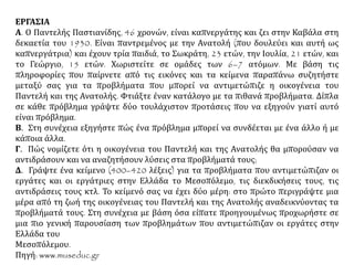 ΕΡΓΑΣΙΑ
Α. Ο Παντελής Παστιανίδης, 46 χρονών, είναι καπνεργάτης και ζει στην Καβάλα στη
δεκαετία του 1930. Είναι παντρεμένος με την Ανατολή (που δουλεύει και αυτή ως
καπνεργάτρια) και έχουν τρία παιδιά, το Σωκράτη, 23 ετών, την Ιουλία, 21 ετών, και
το Γεώργιο, 15 ετών. Χωριστείτε σε ομάδες των 6–7 ατόμων. Με βάση τις
πληροφορίες που παίρνετε από τις εικόνες και τα κείμενα παραπάνω συζητήστε
μεταξύ σας για τα προβλήματα που μπορεί να αντιμετώπιζε η οικογένεια του
Παντελή και της Ανατολής. Φτιάξτε έναν κατάλογο με τα πιθανά προβλήματα. Δίπλα
σε κάθε πρόβλημα γράψτε δύο τουλάχιστον προτάσεις που να εξηγούν γιατί αυτό
είναι πρόβλημα.
Β. Στη συνέχεια εξηγήστε πώς ένα πρόβλημα μπορεί να συνδέεται με ένα άλλο ή με
κάποια άλλα.
Γ. Πώς νομίζετε ότι η οικογένεια του Παντελή και της Ανατολής θα μπορούσαν να
αντιδράσουν και να αναζητήσουν λύσεις στα προβλήματά τους;
Δ. Γράψτε ένα κείμενο (400–420 λέξεις) για τα προβλήματα που αντιμετώπιζαν οι
εργάτες και οι εργάτριες στην Ελλάδα το Μεσοπόλεμο, τις διεκδικήσεις τους, τις
αντιδράσεις τους κτλ. Το κείμενό σας να έχει δύο μέρη: στο πρώτο περιγράψτε μια
μέρα από τη ζωή της οικογένειας του Παντελή και της Ανατολής αναδεικνύοντας τα
προβλήματά τους. Στη συνέχεια με βάση όσα είπατε προηγουμένως προχωρήστε σε
μια πιο γενική παρουσίαση των προβλημάτων που αντιμετώπιζαν οι εργάτες στην
Ελλάδα του Μεσοπόλεμου.
Πηγή: www.museduc.gr
 